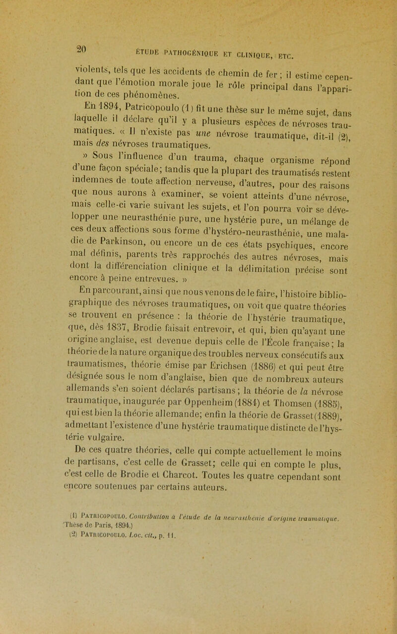 Violents, tels que les accidents de chemin de fer ; il estime cepen- dant que I émotion morale joue le rôle principal dans l’appari- tion de ces phénomènes. ^ En 1894, Patricopoulo (1 ) fit une thèse sur le même sujet, dans laquelle il déclaré qu’il y a plusieurs espèces de névroses trau- matiques. « Il n’existe pas une névrose traumatique, dit-il (2) mais des névroses traumatiques. » Sous influence d’un trauma, chaque organisme répond une façon spéciale; tandis que la plupart des traumatisés restent indemnes de toute affection nerveuse, d’autres, pour des raisons que nous aurons à examiner, se voient atteints d’une névrose mais celle-ci varie suivant les sujets, et l’on pourra voir se déve- lopper une neurasthénie pure, une hystérie pure, un mélange de ces deux affections sous forme d’hystéro-neurasthénie, une mala- die de Parkinson, ou encore un de ces états psychiques, encore mal définis, parents très rapprochés des autres névroses, mais dont la difiérenciation clinique et la délimitation précise sont encore à peine entrevues. » En parcourant, ai nsi q ue nous venons de le faire, l’histoire biblio- graphique des névroses traumatiques, on voit que quatre théories se trouvent en présence : la théorie de l’hystérie traumatique, que, dès 1837, Brodie faisait entrevoir, et qui, bien qu’ayant une origine anglaise, est devenue depuis celle de l’École française; la théorie de la nature organique des troubles nerveux consécutifs aux traumatismes, théorie émise par Erichsen (1886) et qui peut être désignée sous le nom d anglaise, bien que de nombreux auteurs allemands s’en soient déclarés partisans ; la théorie de la névrose traumatique, inaugurée par Oppenheim (1884) et ïhomsen (188o), (|ui est bien la théorie allemande; enfin la théorie de Grasset(1889), admettant l’existence d’une hystérie traumatique distincte de l’hys- térie vulgaire. De ces quatre théories, celle qui compte actuellement le moins de partisans, c’est celle de Grasset; celle qui en compte le plus, c’est celle de Brodie et Charcot. Toutes les quatre cependant sont encore soutenues par certains auteurs. (1) l AtlucoPOULO. Co/UrilffUto/i a t étude de la neurasthénie d'origine traumatique. ' riicse de Paris, 1894.) (2) Patricopoulo. /.oc.ci/., p. il.