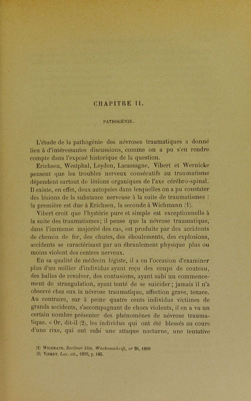 CHAPITRE U. PATHOGÉNIE. L’étude de la palhogénie des névroses traumatiques a donné lieu à d’intéressantes discussions, comme on a pu s’en rendre compte dans l’exposé historique de la question. Erichsen, Westphal, Leyden, Lacassagne, Vibert et Wernicke pensent que les troubles nerveux consécutifs au traumatisme dépendent surtout de lésions organiques de l’axe cérébro-spinal. Il existe, en effet, deux autopsies dans lesquelles on a pu constater des lésions de la substance nerveuse à la suite de traumatismes : la première est due à Erichsen, la seconde à Wichmann (1). Vibert croit que l’hystérie pure et simple est exceptionnelle à la suite des traumatismes; il pense que la névrose traumatique, dans l’immense majorité des cas, est produite par des accidents de chemin de fer, des chutes, des éboulements, des explosions, accidents se caractérisant par un ébranlement physique plus ou moins violent des centres nerveux. En sa qualité de médecin légiste, il a eu l’occasion d’examiner plus d’un millier d’individus ayant reçu des coups de couteau, des balles de revolver, des contusions, ayant subi un commence- ment de strangulation, ayant tenté de se suicider; jamais il n’a observé chez eux la névrose traumatique, affection grave, tenace. Au contraire, sur à peine quatre cents individus victimes de grands accidents, s’accompagnant de chocs violents, il en a vu un certain nombre présenter des phénomènes de névrose trauma- tique. « Or, dit-il (2), les individus qui ont été blessés au cours d’une rixe, qui ont subi une attaque nocturne, une tentative (d) Wichmann. Berliner klin. Wochenschrift, n» 26, d889