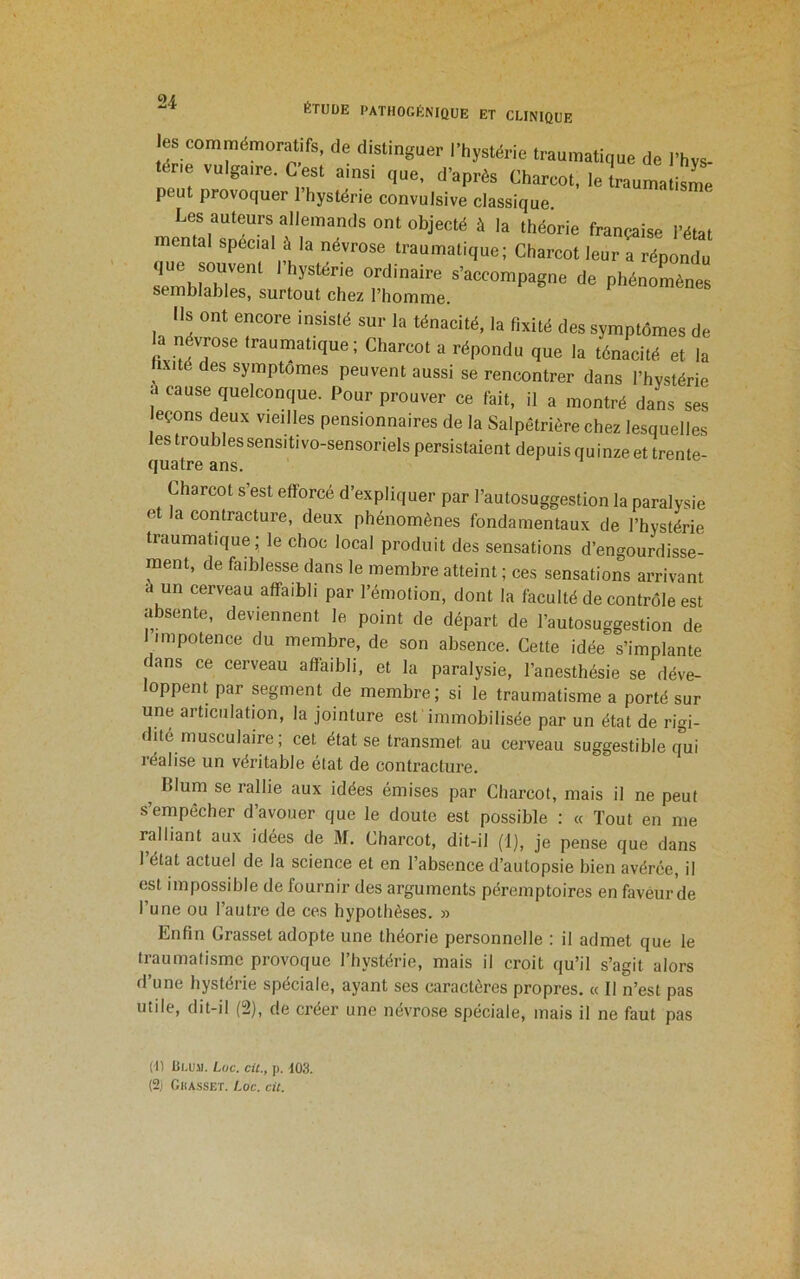 les commémoratifs, de distinguer l’hystérie traumatique de l’hvs- térie vulgaire. C est ainsi que, d’après Charcot, le traumatisL peut provoquer l’hystérie convulsive classique. Les auteurs allemands ont objecté à la théorie française l’état mental spécial à la névrose traumatique; Charcot leur a répondu que souvent l’hystérie ordinaire s’accompagne de phénoLnes semblables, surtout chez l’homme. Ils ont encore insisté sur la ténacité, la fixité des symptômes de névrose traumatique; Charcot a répondu que la ténacité et la hxité des symptômes peuvent aussi se rencontrer dans l’hystérie à cause quelconque. Pour prouver ce fait, il a montré dans ses eçons deux vieilles pensionnaires de la Salpêtrière chez lesquelles les troubles sensitivo-sensoriels persistaient depuis quinze et trente- quatre ans. Charcot s’est efforcé d’expliquer par l’autosuggestion la paralysie et la contracture, deux phénomènes fondamentaux de l’hystérie traumatique; le choc local produit des sensations d’engourdisse- ment, de faiblesse dans le membre atteint ; ces sensations arrivant à un cerveau affaibli par l’émotion, dont la faculté de contrôle est absente, deviennent le point de départ de l’autosuggestion de I impotence du membre, de son absence. Cette idée s’implante dans ce cerveau affaibli, et la paralysie, l’anesthésie se déve- loppent par segment de membre; si le traumatisme a porté sur une articulation, la jointure est immobilisée par un état de rigi- dité musculaire ; cet état se transmet au cerveau suggestible qui réalise un véritable état de contracture. ^ Blum se rallie aux idées émises par Charcot, mais il ne peut s’empêcher d’avouer que le doute est possible : « Tout en me ralliant aux idées de M. Charcot, dit-il (1), je pense que dans 1 état actuel de la science et en l’absence d’autopsie bien avérée, il est impossible de fournir des arguments péremptoires en faveur de l’une ou l’autre de ces hypothèses, n Enfin Grasset adopte une théorie personnelle : il admet que le traumatisme provoque l’hystérie, mais il croit qu’il s’agit alors d’une hystérie spéciale, ayant ses caractères propres, k 11 n’est pas utile, dit-il (2), de créer une névro.se spéciale, mais il ne faut pas (U üi.uil. Luc. cil., p. 103. (2j OllASSET. Loc. cil.
