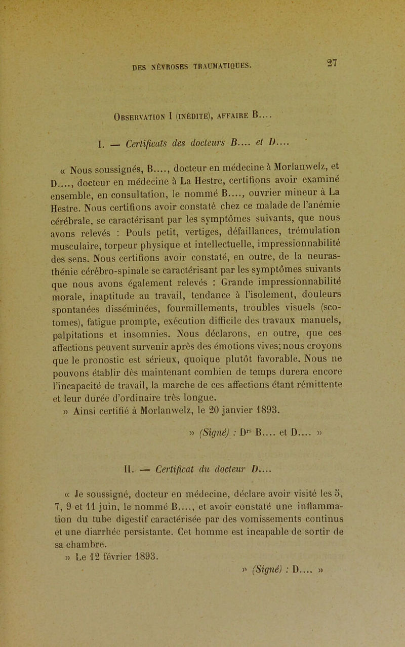 Observation I (inédite), affaire B.... 1. — Certificats des docteurs B.... et />.... « Nous soussignés, B...., docteur en médecine îi Morlanwelz, et D...., docteur en médecine à La Hestre, certifions avoir examiné ensemble, en consultation, le nommé B...., ouvrier mineur à La Hestre. Nous certifions avoir constaté chez ce malade de l’anémie cérébrale, se caractérisant par les symptômes suivants, que nous avons relevés : Pouls petit, vertiges, défaillances, trémulation musculaire, torpeur physique et intellectuelle, impressionnabilité des sens. Nous certifions avoir constaté, en outre, de la neuras- thénie cérébro-spinale se caractérisant par les symptômes suivants que nous avons également relevés : Grande impressionnabilité morale, inaptitude au travail, tendance ü l’isolement, douleurs spontanées disséminées, fourmillements, troubles visuels (sco- tomes), fatigue prompte, exécution difficile des travaux manuels, palpitations et insomnies. Nous déclarons, en outre, que ces affections peuvent survenir après des émotions vives; nous croyons que le pronostic est sérieux, quoique plutôt favorable. Nous ne pouvons établir dès maintenant combien de temps durera encore l’incapacité de travail, la marche de ces affections étant rémittente et leur durée d’ordinaire très longue. » Ainsi certifié à Morlanwelz, le 20 janvier 1893. » (Signé) : B.... et D.... » 11. — Certificat du docteur />.... « Je soussigné, docteur en médecine, déclare avoir visité les o, 7, 9 et 11 juin, le nommé B...., et avoir constaté une inflamma- tion du tube digestif caractérisée par des vomissements continus et une diarrhée persistante. Cet homme est incapable de sortir de sa chambre. » Le 12 février 1893. )' (Signé) : D.... »