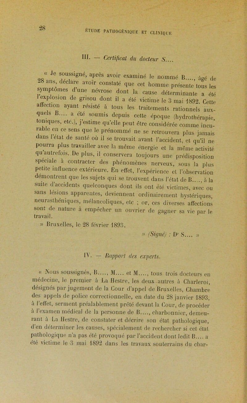 -28 f.TUnE PATUOGÉ.MQUE ET CLINIQUE ni. — Certificat du docteur S.... « Je soussigné, après avoir examiné le nommé B...., âgé de cet homme présente tous les sjmptomes dune névrose dont la cause déterminante a été • explosion de grisou dont il a été victime le 3 mai 1892. Cette affection ayant résisté à tous les traitements rationnels aux- quels B.... a été soumis depuis cette époque (hydrothérapie oniques, etc.), j’estime qu’elle peut être considérée comme incu- rable en ce sens que le prénommé ne se retrouvera plus jamais dans l’état de santé où il se trouvait avant l’accident, et qu’il ne pourra plus travailler avec la même énergie et la même activité qu autrefois. De plus, il conservera toujours une prédisposition spéciale à contracter des phénomènes nerveux, sous la plus petite influence extérieure. En effet, l’expérience et l’observation démontrent que les sujets qui se trouvent dans l’état de B èla suite d’accidents quelconques dont ils ont été victimes, avec ou sans lésions apparentes, deviennent ordinairement hystériques, neurasthéniques, mélancoliques, etc ; or, ces diverses affections sont de nature à empêcher un ouvrier de gagner sa vie par le travail. » Bruxelles, le 28 février 1893. » (Signé) ; D-- S..., » IV. — Happorl des experts. « ISous soussignés. B...., M.... et M...., tous trois docteurs en médecine, le premier à La Heslre, les deux autres è Charleroi, désignés par jugemcmt de la Cour d’appel de Bruxelles, Chambre des appels de police correctionnelle, en date du 28 janvier 1893, à l’effet, serment préalablement prêté devant la Cour, de procéder à l’examen médical de la personne de B...., charbonnier, demeu- rant à La Hestre, de constater et décrire son état pathologique, d’en déterminer les causes, spécialement de rechercher si cet état pathologique n’a pas été provof|ué par l’accident dont ledit B.... a été victime le 3 mai 1892 dans les travaux souterrains du char-