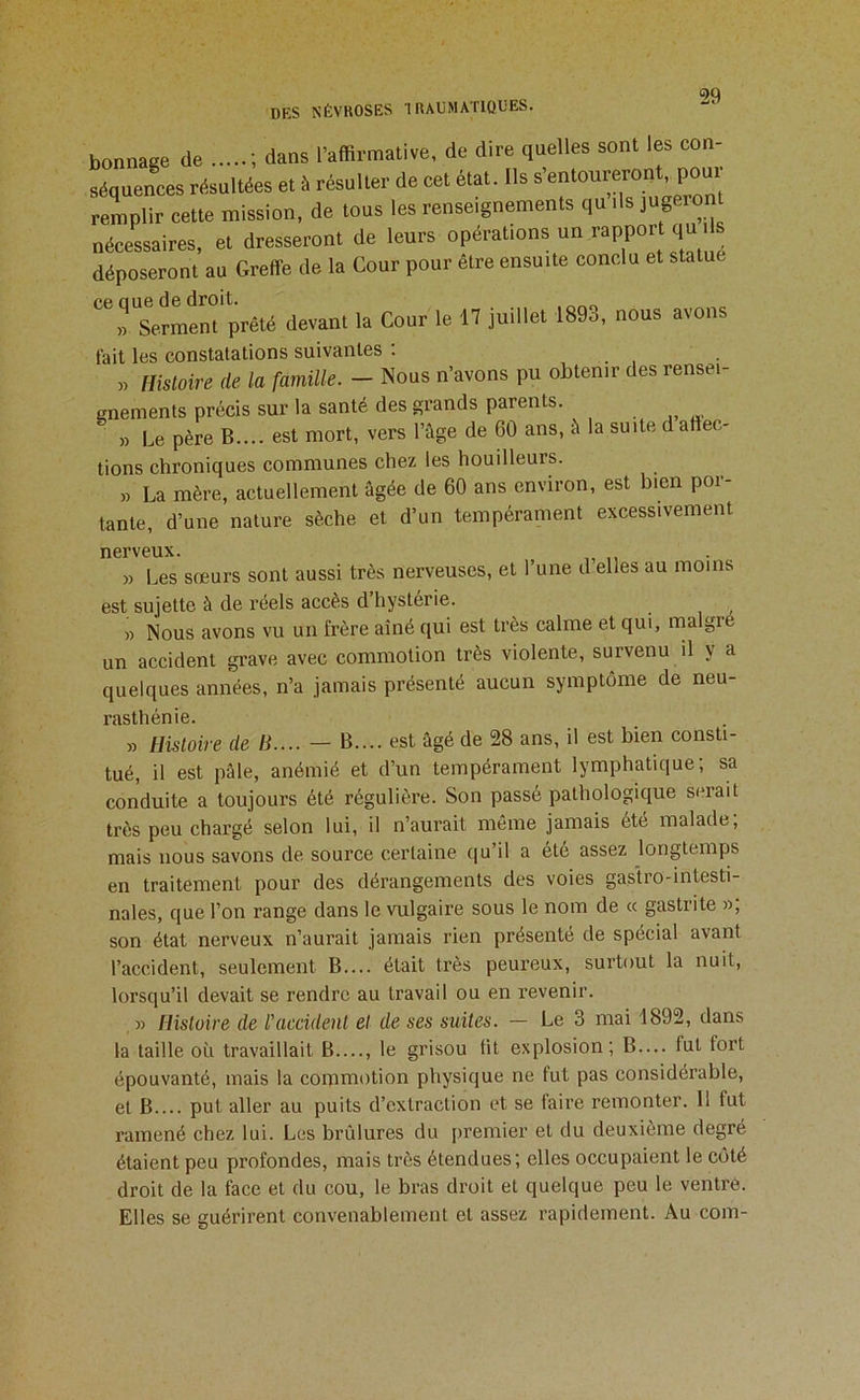 bonnage de ; dans l’affirmative, de dire quelles sont les con- séquences résultées et à résulter de cet état. Ils remplir cette mission, de tous les renseignements qu ils nécessaires, et dresseront de leurs opérations un rapport q déposeront au Greffe de la Cour pour être ensuite conclu et statue ^Serment prêté devant la Cour le 17 juillet 1893, nous avons tait les constatations suivantes : . « Histoire de la famille. — Nous n’avons pu obtenir des rensei- enements précis sur la santé des grands parents. » Le père B.... est mort, vers l’âge de 60 ans, â la suite d affec- tions chroniques communes chez les houilleurs. » La mère, actuellement âgée de 60 ans environ, est hien por- tante, d’une nature sèche et d’un tempérament excessivement nerveux. » Les sœurs sont aussi très nerveuses, et l’une d elles au moins est sujette à de réels accès d hystérie. » Nous avons vu un frère aîné qui est très calme et qui, malgré un accident grave avec commotion très violente, survenu il y a quelques années, n’a jamais présenté aucun symptôme de neu- ‘ » Histoire de /J.... - B.... est âgé de 28 ans, il est bien consti- tué, il est pâle, anémié et d’un tempérament lymphatique; sa conduite a toujours été régulière. Son passé pathologique serait très peu chargé selon lui, il n’aurait même jamais été malade, mais nous savons de source certaine qu’il a ete assez longtemps en traitement pour des dérangements des voies gastro-intesti- nales, que l’on range dans le vulgaire sous le nom de « gastrite », son état nerveux n’aurait jamais rien présenté de spécial avant l’accident, seulement B— était très peureux, surtout la nuit, lorsqu’il devait se rendre au travail ou en revenir. » Histoire de l'accident et de ses suites. — Le 3 mai 1892, dans la taille où travaillait B...., le grisou fit explosion; B.... fut fort épouvanté, mais la coipmotion physique ne fut pas considérable, et B put aller au puits d’extraction et se faire remonter. Il fut ramené chez lui. Les brûlures du premier et du deuxième degré étaient peu profondes, mais très étendues; elles occupaient le côté droit de la face et du cou, le bras droit et quelque peu le ventre. Elles se guérirent convenablement et assez rapidement. Au com-