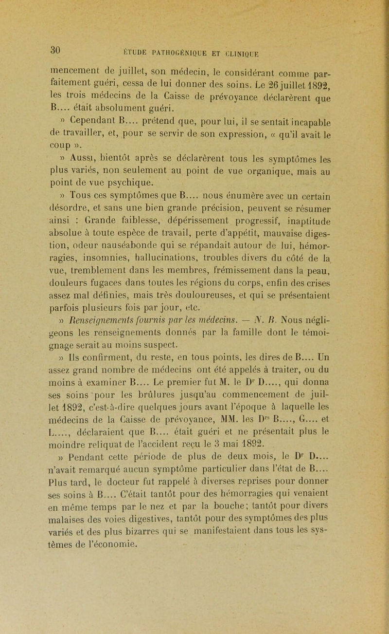 niencement de juillet, son médecin, le considérant comme par- faitement guéri, cessa de lui donner des soins. Le 26 juilleH892, les trois médecins de la Caisse de prévoyance déclarèrent que B.... était absolument guéri. » Cependant B.... prétend que, pour lui, il se sentait incapable de travailler, et, pour se servir de son expression, « qu’il avait le coup ». » Aussi, bientôt après se déclarèrent tous les symptômes les plus variés, non seulement au point de vue organique, mais au point de vue psychique. » Tous ces symptômes que B.... nous énumère avec un certain désordre, et sans une bien grande précision, peuvent se résumer ainsi : Grande faiblesse, dépérissement progressif, inaptitude absolue à toute espèce de travail, perte d’appétit, mauvaise diges- tion, odeur nauséabonde qui se répandait autour de lui, hémor- ragies, insomnies, hallucinations, troubles divers du côté de la vue, tremblement dans les membres, frémissement dans la peau, douleurs fugaces dans toutes les régions du corps, enfin des crises as.sez mal définies, mais très douloureuses, et qui se présentaient parfois plusieurs fois par jour, etc. » Be7iseigne7nents fou7'7iis pai- les 7i7édeci7is. — A'. H. Nous négli- geons les renseignements donnés par la famille dont le témoi- gnage serait au moins suspect. » Us confirment, du reste, en tous points, les dires de B.... Un assez grand nombre de médecins ont été appelés à traiter, ou du moins à examiner B.... Le premier fut M. le D'' D...., qui donna ses soins pour les brûlures jusqu’au commencement de juil- let 1892, c’est-ù-dire quelques jours avant l’époque à laquelle les médecins de la Caisse de prévoyance, MM. les D' B G.... et L...., déclaraient que B.... était guéri et ne présentait plus le moindre reliquat de l’accident reçu le 3 mai 1892. » Pendant cette période de plus de deux mois, le D D.... n’avait remarqué aucun symptôme particulier dans l’état de B.... Plus tard, le docteur fut rappelé ;'i diverses reprises pour donner ses soins à B.... C’était tantôt pour des hémorragies qui venaient en même temps par le nez et par la bouche; tantôt pour divers malaises des voies digestives, tantôt pour des symptômes des plus variés et des plus bizarres qui se manifestaient dans tous les sys- tèmes de l’économie.