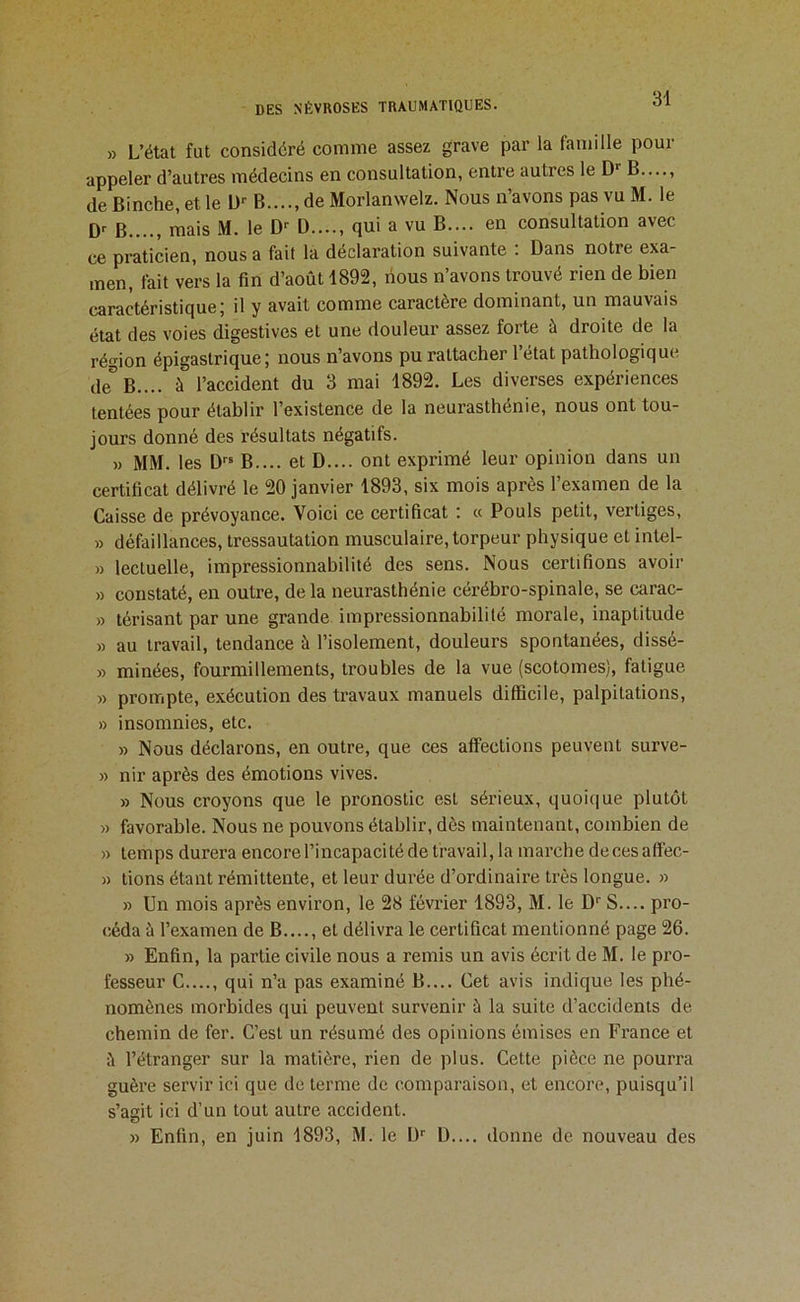 » L’état fut considéré comme assez grave par la famille pour appeler d’autres médecins en consultation, entre autres le D’’ B...., deBinche,etle D'' B...., de Morlanwelz. Nous n’avons pas vu M. le B...., mais M. le D-' D qui a vu B.... en consultation avec ce praticien, nous a fait la déclaration suivante : Dans notre exa- men, fait vers la fin d’août 1892, nous n’avons trouvé rien de bien caractéristique; il y avait comme caractère dominant, un mauvais état des voies digestives et une douleur assez forte à droite de la région épigastrique; nous n’avons pu rattacher l’état pathologique de'^B.... à l’accident du 3 mai 1892. Les diverses expériences tentées pour établir l’existence de la neurasthénie, nous ont tou- jours donné des résultats négatifs. )) MM. les D B.... et D.... ont exprimé leur opinion dans un certificat délivré le 20 janvier 1893, six mois après l’examen de la Caisse de prévoyance. Voici ce certificat ; « Pouls petit, vertiges, » défaillances, tressautation musculaire,torpeur physique et intel- » lectuelle, impressionnabilité des sens. Nous certifions avoir » constaté, en outre, de la neurasthénie cérébro-spinale, se carac- » térisant par une grande impressionnabilité morale, inaptitude » au travail, tendance à l’isolement, douleurs spontanées, dissé- » minées, fourmillements, troubles de la vue (scotomes), fatigue » prompte, exécution des travaux manuels difficile, palpitations, » insomnies, etc. » Nous déclarons, en outre, que ces affections peuvent surve- » nir après des émotions vives. » Nous croyons que le pronostic est sérieux, quoique plutôt » favorable. Nous ne pouvons établir, dès maintenant, combien de » temps durera encorel’incapacitéde travail, la marche decesaff'ec- » tions étant rémittente, et leur durée d’ordinaire très longue. » » Un mois après environ, le 28 février 1893, M. le D’’ S.... pro- céda à l’examen de B...., et délivra le certificat mentionné page 26. » Enfin, la partie civile nous a remis un avis écrit de M. le pro- fesseur C...., qui n’a pas examiné B.... Cet avis indique les phé- nomènes morbides qui peuvent survenir à la suite d’accidents de chemin de fer. C’est un résumé des opinions émises en France et à l’étranger sur la matière, rien de plus. Cette pièce ne pourra guère servir ici que de terme de comparaison, et encore, puisqu’il s’asit ici d’un tout autre accident. » Enfin, en juin 1893, M. le D'' D.... donne de nouveau des