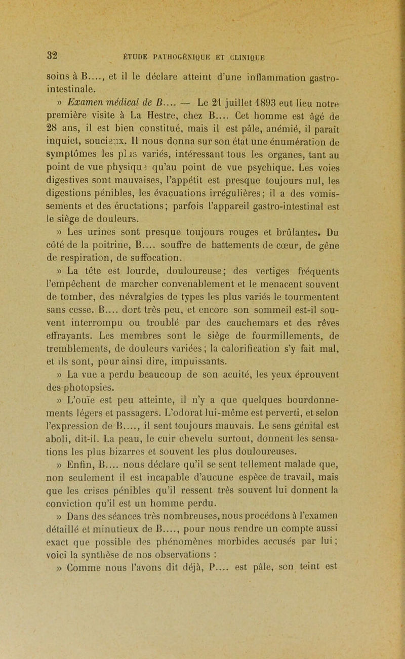 soins à B...., et il le déclare atteint d’une inflammation gastro- intestinale. » Examen médical de B.... — Le 21 juillet 1893 eut lieu notre première visite à La Hestre, chez B,... Cet homme est âgé de 28 ans, il est bien constitué, mais il est pâle, anémié, il paraît inquiet, soucieux. Il nous donna sur son état une énumération de symptômes les plas variés, intéressant tous les organes, tant au point de vue physique qu’au point de vue psychique. Les voies digestives sont mauvaises, l’appétit est presque toujours nul, les digestions pénibles, les évacuations irrégulières; il a des vomis- sements et des éructations; parfois l’appareil gastro-intestinal est le siège de douleurs. « Les urines sont presque toujours rouges et brûlantes. Du côté de la poitrine, B.... souffre de battements de cœur, de gêne de respiration, de suffocation. » La tête est lourde, douloureuse; des vertiges fréquents l’empêchent de marcher convenablement et le menacent souvent de tomber, des névralgies de types les plus variés le tourmentent sans cesse. B.... dort très peu, et encore son sommeil est-il sou- vent interrompu ou troublé par des cauchemars et des rêves effrayants. Les membres sont le siège de fourmillements, de tremblements, de douleurs variées; la calorification s’y fait mal, et ils sont, pour ainsi dire, impuissants. » La vue a perdu beaucoup de son acuité, les yeux éprouvent des photopsies. » L’ouïe est peu atteinte, il n’y a que quelques bourdonne- ments légers et passagers. L’odorat lui-même est perverti, et selon l’expression de B...., il sent toujours mauvais. Le sens génital est aboli, dit-il. La peau, le cuir chevelu surtout, donnent les sensa- tions les plus bizarres et souvent les plus douloureuses. » Enfin, B.... nous déclare qu’il se sent tellement malade que, non seulement il est incapable d’aucune espèce de travail, mais que les crises pénibles qu’il ressent très souvent lui donnent la conviction qu’il est un homme perdu. » Dans des séances très nombreuses, nous procédons à l’examen détaillé et minutieux de B...., pour nous rendre un compte aussi exact que possible des phénomènes morbides accusés par lui ; voici la synthèse de nos observations : » Comme nous l’avons dit déjà. B.... est pâle, son teint est