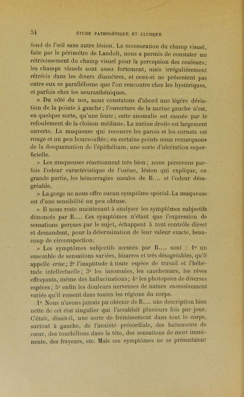 Ibml de l’œil sans autre lésion. La mensuration du champ visuel, faite par le périmètre de Landolt, nous a permis de constater un rétrécissement du champ visuel pour la perception des couleurs; les champs visuels sont assez fortement, mais irrégulièrement rétrécis dans les divers diamètres, et ceux-ci ne présentent pas entre eux ce parallélisme que l’on rencontre chez les hystériques, et parfois chez les neurasthéniques. » Du côté du nez, nous constatons d’abord une légère dévia- tion de la pointe à gauche ; l’ouverture de la narine gauche n’est, en quelque sorte, qu’une fente ; cette anomalie est causée par le refoulement de la cloison médiane. La narine droite est largement ouverte. La muqueuse qui recouvre les parois et les cornets est rouge et un peu boursouflée; en certains points nous remarquons de la desquamation de l’épithélium, une sorte d’ulcération super- ficielle. » Les muqueuses réactionnent très bien ; nous percevons par- fois l’odeur caractéristique de l’ozène, lésion qui explique, en grande partie, les hémorragies nasales de B.... et l’odeur désa- gréable. » La gorge ne nous oli're aucun symptôme spécial. La muqueuse est d’une sensibilité un peu obtuse. » Il nous reste maintenant à analyser les symptômes subjectifs dénoncés par B.... Ces symptômes n’étant que l’expression de sensations perçues par le sujet, échappent à tout contrôle direct et demandent, pour la détermination de leur valeur exacte, beau- coup de circonspection. » Les symptômes subjectifs accusés par B.... sont : 1® un ensemble de sensations variées, bizarres et très désagréables, qu’il appelle trise; 2® l’inaptitude à toute espèce de travail et l’hébé- tude intellectuelle; 3® les insomnies, les cauchemars, les rêves effrayants, même des hallucinations; 4® les photopsies de diverses espèces ; 5° enfin les douleurs nerveuses de nature excessivement variée qu’il ressent dans toutes les régions du corps. 1® Nous n’avons jamais pu obtenir de B.... une description bien nette de cet état singulier qui l’accablait plusieurs fois par jour. C’était, disait-il, une sorte de frémissement dans tout le corps, surtout à gauche, de l’anxiété précordiale, des battements de cœur, des tourbillons dans la tête, des sensations de mort immi- nente, des frayeurs, etc. Mais ces symptômes ne se présentaient