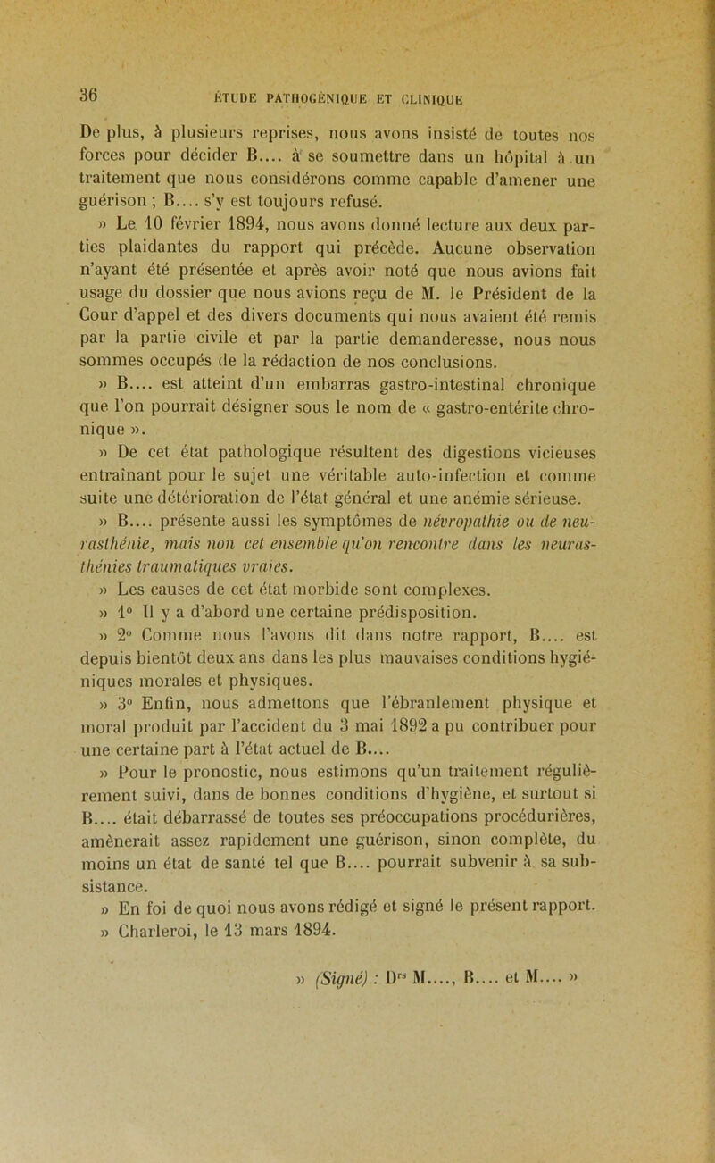 Do plus, à plusieurs reprises, nous avons insisté de toutes nos forces pour décider B.... à se soumettre dans un hôpital à un traitement que nous considérons comme capable d’amener une guérison ; B.... s’y est toujours refusé. » Le. 10 février 1894, nous avons donné lecture au.K deux par- ties plaidantes du rapport qui précède. Aucune observation n’ayant été présentée et après avoir noté que nous avions fait usage du dossier que nous avions reçu de .M. le Président de la Cour d’appel et des divers documents qui nous avaient été remis par la partie civile et par la partie demanderesse, nous nous sommes occupés de la rédaction de nos conclusions. » B.... est atteint d’un embarras gastro-intestinal chronique que l’on pourrait désigner sous le nom de « gastro-entérite chro- nique ». » De cet état pathologique résultent des digestions vicieuses entraînant pour le sujet une véritable auto-infection et comme suite une détérioration de l’état général et une anémie sérieuse. » B.... présente aussi les symptômes de névropathie ou de neu- rasthénie, mais non cet ensemble qu’on rencontre dans les neuras- thénies traumatiques vraies. » Les causes de cet état morbide sont complexes. » 1® Il y a d’abord une certaine prédisposition. » 2® Comme nous l’avons dit dans notre rapport, B.... est depuis bientôt deux ans dans les plus mauvaises conditions hygié- niques morales et physiques. » 3® Enfin, nous admettons que l’ébranlement physique et moral produit par l’accident du 3 mai 1892 a pu contribuer pour une certaine part à l’état actuel de B.... » Pour le pronostic, nous estimons qu’un ti’aitement réguliè- rement suivi, dans de bonnes conditions d’hygiène, et surtout si B.... était débarrassé de toutes ses préoccupations procédurières, amènerait assez rapidement une guérison, sinon complète, du moins un état de santé tel que B.... pourrait subvenir à sa sub- sistance. » En foi de quoi nous avons rédigé et signé le présent rapport. » Charleroi, le 13 mars 1894. » (Signé) : D*^^ M...., B— et M.... »