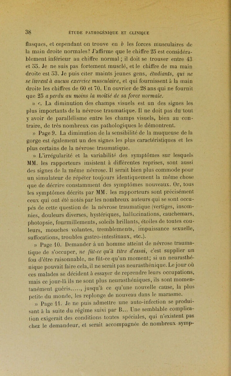 flasques, et cependant on trouve en b les forces musculaires de la main droite normales? J’affirme que le chiffre 25 est considéra- blement inférieur au chiffre normal ; il doit se trouver entre 43 et 55. Je ne suis pas fortement musclé, et le chiffre de ma main droite est 53. Je puis citer maints jeunes gens, étudiants, qui ne se livrent à aucun exercice musculaire, et qui fournissent à la main droite les chiffres de 60 et 70. Un ouvrier de 28 ans qui ne fournil que 25 a perdu au moins la moitié de sa force normale. » c. La diminution des champs visuels est un des signes les plus importants de la névrose traumatique. Il ne doit pas du tout y avoir de parallélisme entre les champs visuels, bien au con- traire, de très nombreux cas pathologiques le démontrent. » Page 9. La diminution de la sensibilité de la muqueuse de la gorge est également un des signes les plus caractéristiques et les plus certains de la névrose traumatique. » L’irrégularité et la variabilité des symptômes sur lesquels MM. les rapporteurs insistent à différentes reprises, sont aussi des signes de la même névrose. Il serait bien plus commode pour un simulateur de répéter toujours identiquement la même chose que de décrire constamment des symptômes nouveaux. Or, tous les symptômes décrits par MM. les rapporteurs sont précisément ceux qui ont été notés par les nombreux auteurs qui se sont occu- pés de cette question de la névrose traumatique (vertiges, insom- nies, douleurs diverses, hystériques, hallucinations, cauchemars, plîotopsie, fourmillements, soleils brillants, étoiles de toutes cou- leurs, mouches volantes, tremblements, impuissance sexuelle, suffocations, troubles gastro-intestinaux, etc.). » Page 10. Demander à un homme atteint de névrose trauma- tique de s’occuper, ne fût-ce qu’à titre d’essai, c’est supplier un fou d’être raisonnable, ne fût-ce qu’un moment; si un neurasthé- nique pouvait faire cela, il ne serait pas neurasthénique. Le jour ou ces malades se décident à essayer de reprendre leurs occupations, mais ce jour-là ils ne sont plus neurasthéniques, ils sont momen- tanément guéris jusqu’à ce qu une nouvelle cause, la plus petite du monde, les replonge de nouveau dans le marasme. » Page 11. Je ne puis admettre une auto-infection se produi- sant à la suite du régime suivi par B... Une semblable complica- tion exigerait des conditions toutes spéciales, qui n’existent pas chez le demandeur, et serait accompagnée de nombreux symp-