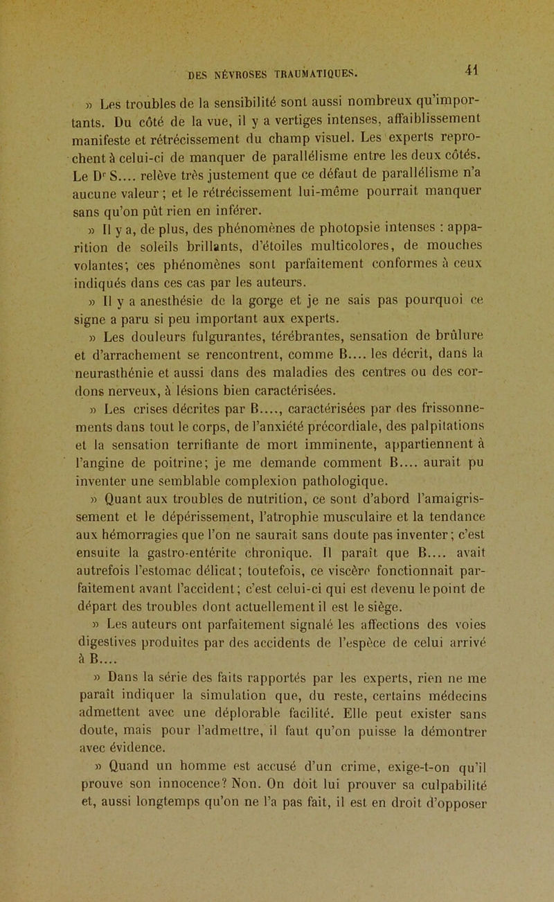 » Les troubles de la sensibilité sont aussi nombreux qu’impor- tants. Du côté de la vue, il y a vertiges intenses, affaiblissement manifeste et rétrécissement du champ visuel. Les experts repro- chent à celui-ci de manquer de parallélisme entre les deux côtés. Le D'' S.... relève très justement que ce défaut de parallélisme n’a aucune valeur ; et le rétrécissement lui-même pourrait manquer sans qu’on pût rien en inférer. » Il y a, de plus, des phénomènes de photopsie intenses ; appa- rition de soleils brillants, d’étoiles multicolores, de mouches volantes; ces phénomènes sont parfaitement conformes è ceux indiqués dans ces cas par les auteurs. » 11 y a anesthésie de la gorge et je ne sais pas pourquoi ce signe a paru si peu important aux experts. » Les douleurs fulgurantes, térébrantes, sensation de brûlure et d’arrachement se rencontrent, comme B.... les décrit, dans la neurasthénie et aussi dans des maladies des centres ou des cor- dons nerveux, à lésions bien caractérisées. » Les crises décrites par B...., caractérisées par des frissonne- ments dans tout le corps, de l’anxiété précordiale, des palpilations et la sensation terrifiante de mort imminente, appartiennent à l’angine de poitrine; je me demande comment B.... aurait pu inventer une semblable complexion pathologique. » Quant aux troubles de nutrition, ce sont d’abord l’amaigris- sement et le dépérissement, l’atrophie musculaire et la tendance aux hémorragies que l’on ne saurait sans doute pas inventer; c’est ensuite la gastro-entérite chronique. Il paraît que B.... avait autrefois l’estomac délicat; toutefois, ce viscère fonctionnait par- faitement avant l’accident; c’est celui-ci qui est devenu le point de départ des troubles dont actuellement il est le siège. » Les auteurs ont parfaitement signalé les affections des voies digestives produites par des accidents de l’espèce de celui arrivé à B.... » Dans la série des faits rapportés par les expei’ts, rien ne me paraît indiquer la simulation que, du reste, certains médecins admettent avec une déplorable facilité. Elle peut exister sans doute, mais pour l’admettre, il faut qu’on puisse la démontrer avec évidence. » Quand un homme est accusé d’un crime, exige-t-on qu’il prouve son innocence? Non. On doit lui prouver sa culpabilité et, aussi longtemps qu’on ne l’a pas fait, il est en droit d’opposer