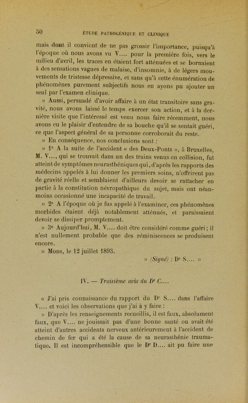 mais dont il convient de ne pas grossir l’importance, puisqu’à 1 époque où nous avons vu V— pour la première fois, vers le milieu d’avril, les traces en étaient fort atténuées et se bornaient à des sensations vagues de malaise, d’insomnie, à de légers mou- vements de tristesse dépressive, et sans qu’à cette énumération de phénomènes purement subjectifs nous en ayons pu ajouter un seul par l’examen clinique. » Aussi, persuadé d avoir affaire à un état transitoire sans gra- vité, nous avons laissé le temps exercer son action, et à la der- nière visite que l’intéressé est venu nous faire récemment, nous avons eu le plaisir d’entendre de sa bouche qu’il se sentait guéri, ce que l’aspect général de sa personne corroborait du reste. » En conséquence, nos conclusions sont ; » 1® A la suite de l’accident « des Deux-Ponts », à Bruxelles, M. V..., qui se trouvait dans un des trains venus en collision, fut atteint de symptômes neurasthéniques qui, d’après les rapports des médecins appelés à lui donner les premiers soins, n’offrirent pas de gravité réelle et semblaient d’ailleurs devoir se rattacher en partie à la constitution névropathique du sujet, mais ont néan- moins occasionné une incapacité de travail. » 2 A l’époque où je fus appelé à l’examiner, ces phénomènes morbides étaient déjà notablement atténués, et paraissaient devoir se dissiper promptement. » 3° Aujourd’hui, M. V.... doit être considéré comme guéri' il n’est nullement probable que des réminiscences se produisent encore. » Mons, le 12 juillet 1893. » (Signé) : D*' S.... » IV. — Troisième avis du D® C.... « J’ai pris connaissance du rapport du S.... dans l’affaire V.... et voici les observations que j’ai à y faire : » D’après les renseignements recueillis, il est faux, absolument faux, que V.... ne jouissait pas d’une bonne santé ou avait été atteint d’autres accidents nerveux antérieurement à l’accident de chemin de fer qui a été la cause de sa neurasthénie trauma- tique. Il est incompréhensible que le D'' D..,. ait pu faire une