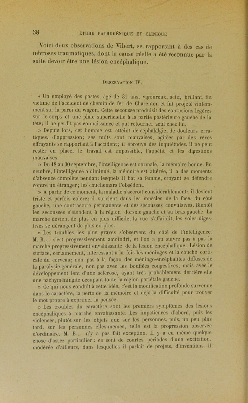 Voici deux observations de Vibert, se rapportant à des cas de névroses traumatiques, dont la cause réelle a été recotinue par la suite devoir être une lésion encéphalique. Observation IV. « Un employé des postes, âgé de 31 ans, vigoureux, actif, brillant, fut victime de l'accident de chemin de fer de Charenton et fut projeté violem- ment sur la paroi du wagon. Cette secousse produisit des contusions légères sur le corps et une plaie superficielle à la partie postérieure gauche de la tête; il ne perdit pas connaissance et put retourner seul chez lui. » Depuis lors, cet homme est atteint de céphalalgie, de douleurs erra- tiques, d'oppression; ses nuits sont mauvaises, agitées par des rêves effrayants se rapportant à l’accident ; il éprouve des inquiétudes, il ne peut rester en place, le travail est impossible, l’appétit et les digestions mauvaises. » Du 18 au 30 septembre, l’intelligence est normale, la mémoire bonne. En octobre, l’intelligence a diminué, la mémoire est altérée, il a des moments d’absence complète pendant lesquels il bat sa femme, croyant se défendre contre un étranger; les cauchemars l’obsèdent. » A partir de ce moment, la maladie s’accroît considérablement; il devient triste et parfois colère; il survient dans les muscles de la face, du côté gauche, une contracture permanente et des secousses convulsives. Bientôt les secousses s’étendent à la région dorsale gauche et au bras gauche, ha marche devient de plus en plus difficile, la vue s’affaiblit, les voies diges- tives se dérangent de plus en plus. » Les troubles les plus graves s’observent du côté de l’intelligence. M. B.... s’est progressivement amoindri, et l’on a pu suivre pas à pas la marche progressivement envahissante de la lésion encéphalique. Lésion de surface, certainement, intéressant à la fois les méninges et la couche corti- cale du cerveau; non pas b la façon des méningo-encéphalites diffuses de la paralysie générale, non pas avec les bouffées congestives, mais avec le développement lent d’une sclérose, ayant très probablement derrière elle une pachyméningite occupant toute la région pariétale gauclie. » Ce qui nous conduit b cette idée, c’est la modification profonde survenue dans le caractère, la perte de la mémoire et déjb la difficulté pour trouver le mot propre b exprimer la pensée. » Les troubles du caractère sont les jiremiers symiitômes des lésions encéphaliques b marche envahissante. Les impatiences d’abord, puis les violences, plutôt sur les objets que sur les personnes, puis, un jieu plus tard, sur les personnes elles-mêmes, telle est la progression observée d’ordinaire. M B... n’y a pas fait exception. 11 y a eu même quelque chose d’assez particulier : ce sont de courtes périodes d’une excitation, modérée d’ailleurs, dans lesquelles il parlait de projets, d’inventions. Il