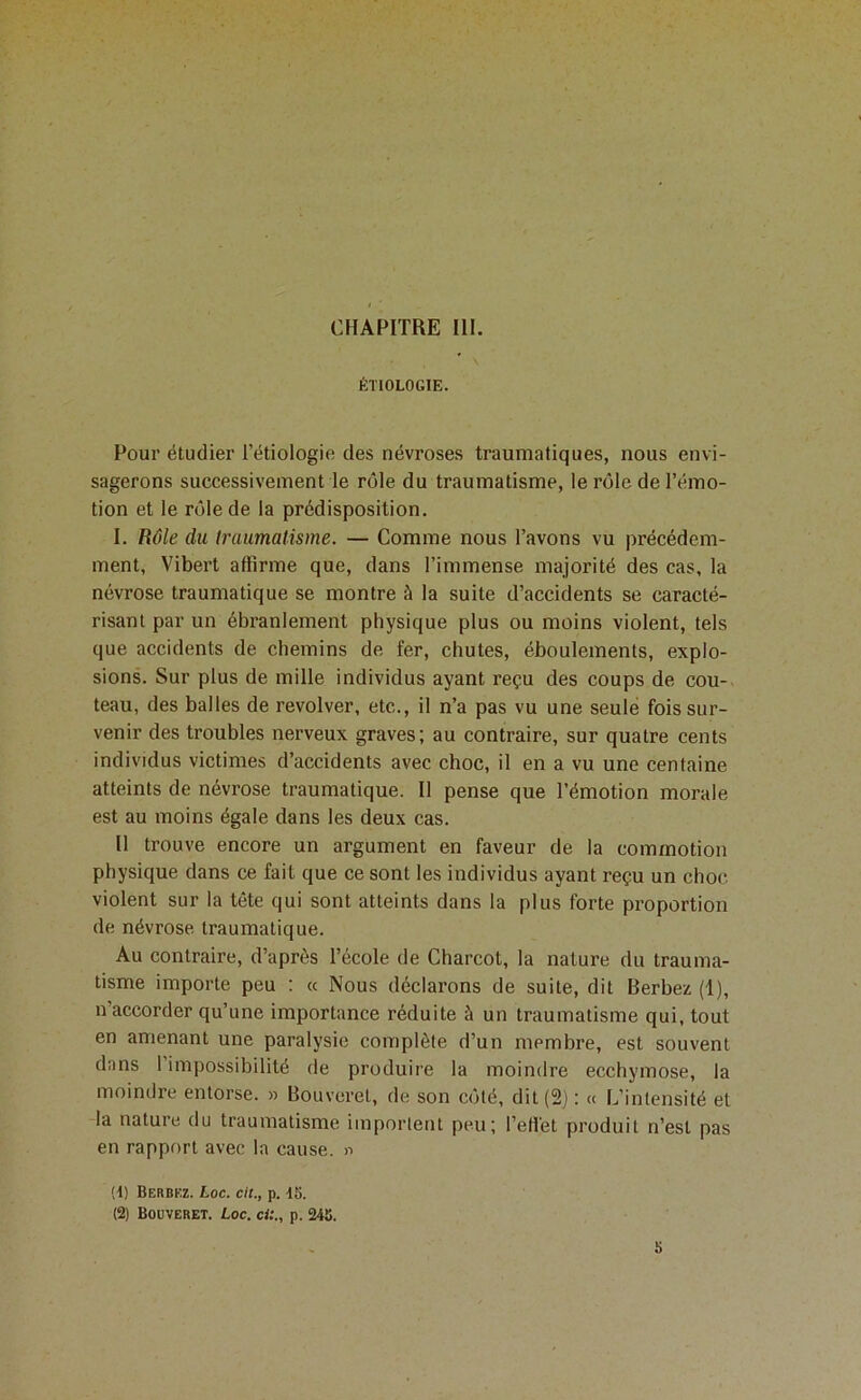 ÉTIOLOGIE. Pour étudier l’étiologie des névroses traumatiques, nous envi- sagerons successivement le rôle du traumatisme, le rôle de l’émo- tion et le rôle de la prédisposition. I. Rôle du Iraumatisme. — Comme nous l’avons vu précédem- ment, Vibert affirme que, dans l’immense majorité des cas, la névrose traumatique se montre à la suite d’accidents se caracté- risant par un ébranlement physique plus ou moins violent, tels que accidents de chemins de fer, chutes, éboulements, explo- sions. Sur plus de mille individus ayant reçu des coups de cou- teau, des balles de revolver, etc., il n’a pas vu une seule fois sur- venir des troubles nerveux graves; au contraire, sur quatre cents individus victimes d’accidents avec choc, il en a vu une centaine atteints de névrose traumatique. Il pense que l’émotion morale est au moins égale dans les deux cas. 11 trouve encore un argument en faveur de la commotion physique dans ce fait que ce sont les individus ayant reçu un choc- violent sur la tête qui sont atteints dans la plus forte proportion de névrose traumatique. Au contraire, d’après l’école de Charcot, la nature du trauma- tisme importe peu : « Nous déclarons de suite, dit Berbez (1), n’accorder qu’une importance réduite à un traumatisme qui, tout en amenant une paralysie complète d’un membre, est souvent dans 1 impossibilité de produire la moindre ecchymose, la moindre entorse. » Bouveret, de son côté, dit (2) : « L’intensité et la nature du traumatisme importent peu; l’effet produit n’est pas en rapport avec la cause. » (t) Berbez. Loc. cit., p. 15. (2) Bouveret. Loc. cU„ p. 245. b