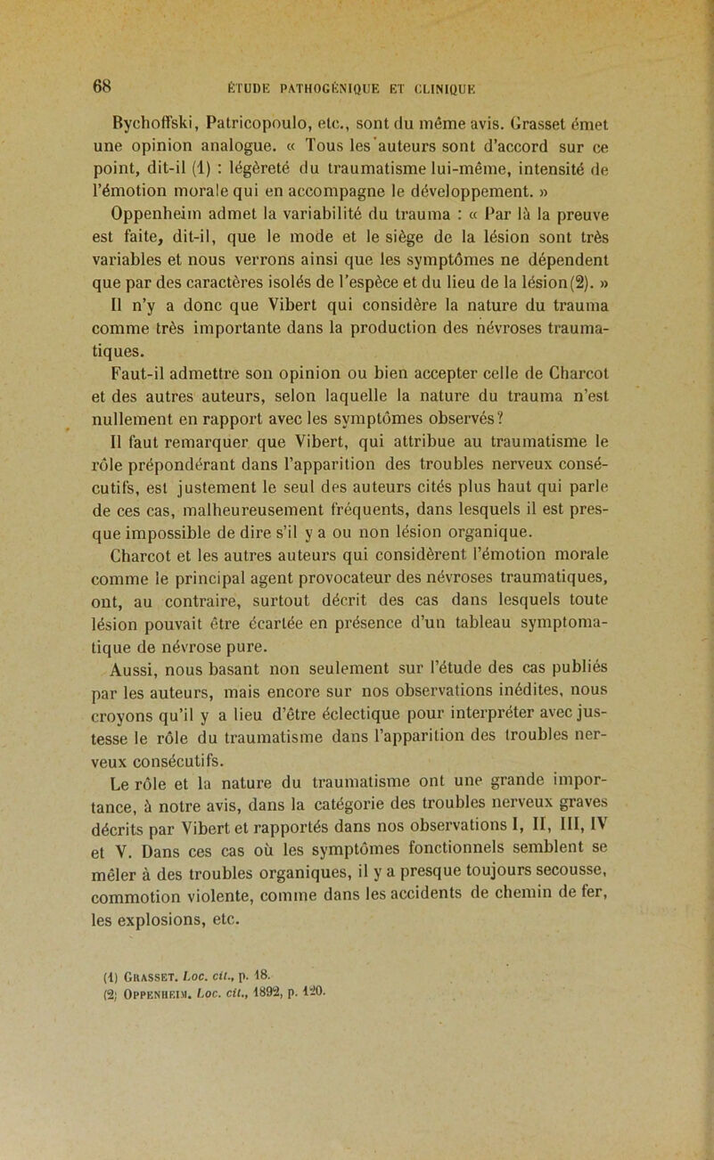 Bychoffski, Patricopoulo, etc., sont du même avis. Grasset émet une opinion analogue. « Tous les auteurs sont d’accord sur ce point, dit-il (1) : légèreté du traumatisme lui-même, intensité de l’émotion morale qui en accompagne le développement. » Oppenheim admet la variabilité du trauma : « Par là la preuve est faite, dit-il, que le mode et le siège de la lésion sont très variables et nous verrons ainsi que les symptômes ne dépendent que par des caractères isolés de l’espèce et du lieu de la lésion(2). » Il n’y a donc que Vibert qui considère la nature du trauma comme très importante dans la production des névroses trauma- tiques. Faut-il admettre son opinion ou bien accepter celle de Charcot et des autres auteurs, selon laquelle la nature du trauma n’est nullement en rapport avec les symptômes observés? Il faut remarquer que Vibert, qui attribue au traumatisme le rôle prépondérant dans l’apparition des troubles nerveux consé- cutifs, est justement le seul des auteurs cités plus haut qui parle de ces cas, malheureusement fréquents, dans lesquels il est pres- que impossible de dire s’il y a ou non lésion organique. Charcot et les autres auteurs qui considèrent l’émotion morale comme le principal agent provocateur des névroses traumatiques, ont, au contraire, surtout décrit des cas dans lesquels toute lésion pouvait être écartée en présence d’un tableau symptoma- tique de névrose pure. Aussi, nous basant non seulement sur l’étude des cas publiés par les auteurs, mais encore sur nos observations inédites, nous croyons qu’il y a lieu d’être éclectique pour interpi*éter avec jus- tesse le rôle du traumatisme dans l’apparition des troubles ner- veux consécutifs. Le rôle et la nature du traumatisme ont une grande impor- tance, à notre avis, dans la catégorie des troubles nerveux graves décrits par Vibert et rapportés dans nos observations I, II, III, IV et V. Dans ces cas où les symptômes fonctionnels semblent se mêler à des troubles organiques, il y a presque toujours secousse, commotion violente, comme dans les accidents de chemin de fer, les explosions, etc. (i) Grasset. Loc. cU., p. 48. (2; OPPENUF.I.M. Loc. cil,, 4892, p. 120.