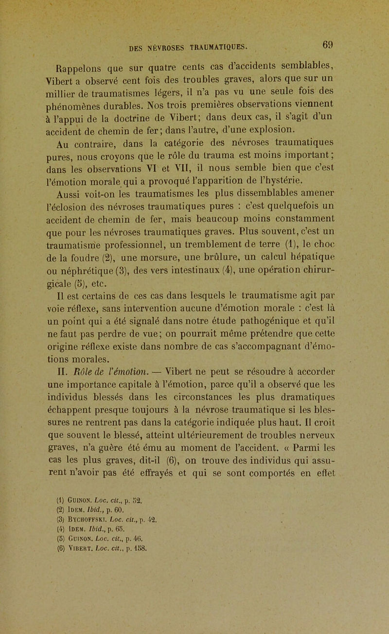 Rappelons que sur quatre cents cas d accidents semblables, Vibert a observé cent fois des troubles graves, alors que sur un millier de traumatismes légers, il n’a pas vu une seule fois des phénomènes durables. Nos trois premières observations viennent à l’appui de la doctrine de Vibert; dans deux cas, il s’agit d’un accident de chemin de fer; dans l’autre, d’une explosion. Au contraire, dans la catégorie des névroses traumatiques pures, nous croyons que le rôle du trauma est moins important; dans les observations VI et VII, il nous semble bien que c’est l’émotion morale qui a provoqué l’apparition de l’hystérie. Aussi voit-on les traumatismes les plus dissemblables amener l’éclosion des névroses traumatiques pures : c’est quelquefois un accident de chemin de fer, mais beaucoup moins constamment que pour les névroses traumatiques graves. Plus souvent, c’est un traumatism'e professionnel, un tremblement de terre (1), le choc de la foudre (2), une morsure, une brûlure, un calcul hépatique ou néphrétique (3), des vers intestinaux (4), une opération chirur- gicale (5), etc. Il est certains de ces cas dans lesquels le traumatisme agit par voie réflexe, sans intervention aucune d’émotion morale : c’est là un point qui a été signalé dans notre étude pathogénique et qu’il ne faut pas perdre de vue ; on pourrait même prétendre que cette origine réflexe existe dans nombre de cas s’accompagnant d’émo- tions morales. II. Rôle de l’émotion. — Vibert ne peut se résoudre à accorder une importance capitale à l’émotion, parce qu’il a observé que les individus blessés dans les circonstances les plus dramatiques échappent presque toujours à la névrose traumatique si les bles- sures ne rentrent pas dans la catégorie indiquée plus haut. Il croit que souvent le blessé, atteint ultérieurement de troubles nerveux graves, n’a guère été ému au moment de l’accident. « Parmi les cas les plus graves, dit-il (6), on trouve des individus qui assu- rent n’avoir pas été effrayés et qui se sont comportés en effet (1) CuiNON. Loc. cit., p. ,')2. (2) Idem. Ibid., p. 60. (3) Bychoffski. Loc. cit., p. 42. (4) Idem. Ibid., p. 65. (5) Guinon. Loc. cit., p. 46. (6) ViBEKT. Loc. cit., p. 158.