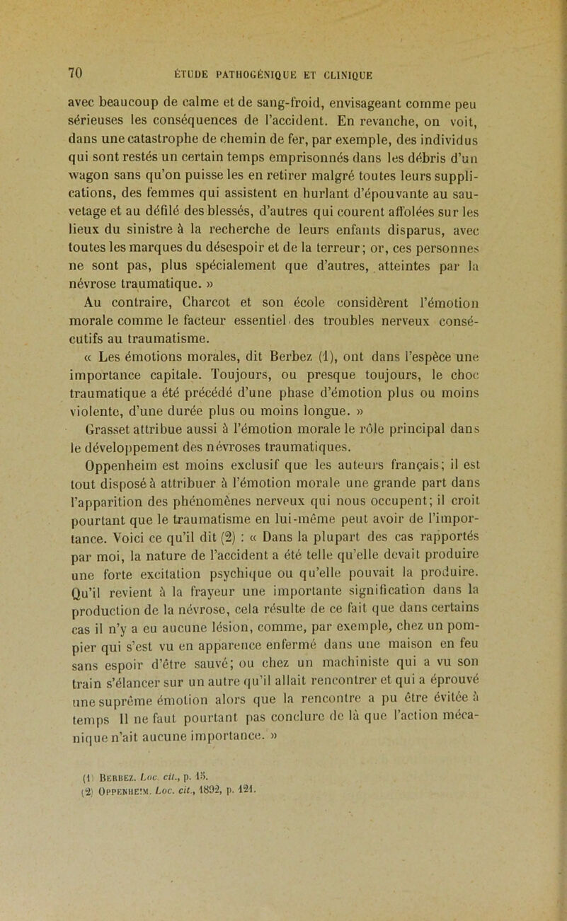 avec beaucoup de calme et de sang-froid, envisageant comme peu sérieuses les conséquences de l’accident. En revanche, on voit, dans une catastrophe de chemin de fer, par exemple, des individus qui sont restés un certain temps emprisonnés dans les débris d’un wagon sans qu’on puisse les en retirer malgré toutes leurs suppli- cations, des femmes qui assistent en hurlant d’épouvante au sau- vetage et au défilé des blessés, d’autres qui courent affolées sur les lieux du sinistre à la recherche de leurs enfants disparus, avec toutes les marques du désespoir et de la terreur; or, ces personnes ne sont pas, plus spécialement que d’autres, atteintes par la névrose traumatique. » Au contraire, Charcot et son école considèrent l’émotion morale comme le facteur essentiel des troubles nerveux consé- cutifs au traumatisme. « Les émotions morales, dit Berbez (1), ont dans l’espèce une importance capitale. Toujours, ou presque toujours, le choc traumatique a été précédé d’une phase d’émotion plus ou moins violente, d’une durée plus ou moins longue. » Grasset attribue aussi à l’émotion morale le rôle principal dans le développement des névroses traumatiques. Oppenheim est moins exclusif que les auteurs français; il est tout disposé à attribuer à l’émotion morale une grande part dans l’apparition des phénomènes nerveux qui nous occupent; il croit pourtant que le traumatisme en lui-même peut avoir de l’impor- tance. Voici ce qu’il dit (2) : « Dans la plupart des cas rapportés par moi, la nature de l’accident a été telle qu’elle devait produire une forte excitation psychique ou qu’elle pouvait la produire. Qu’il revient à la frayeur une importante signification dans la production de la névrose, cela résulte de ce fait que dans certains cas il n’y a eu aucune lésion, comme, par exemple, chez un pom- pier qui s’est vu en apparence enfermé dans une maison en feu sans espoir d’être sauvé; ou chez un machiniste qui a vu son train s’élancer sur un autre qu’il allait rencontrer et qui a éprouvé une suprême émotion alors que la rencontre a pu être évitée i'i temps 11 ne faut pourtant pas conclure de là que l’action méca- nique n’ait aucune importance. » (Il HEnElEZ. Lot. cil., p. li>. (!2) Oppenheîm. Lot. cit., 1892, p. 121.