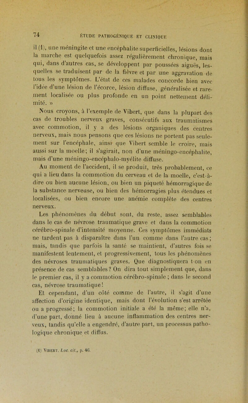 il (1), une méningite et une encéphalite superficielles, lésions dont la marche est quelquefois assez régulièrement chronique, mais qui, dans d’autres cas, se développent par poussées aiguës, les- quelles se traduisent par de la fièvre et par une aggravation de tous les symptômes. L’état de ces malades concorde bien avec l’idée d’une lésion de l’écorce, lésion diffuse, généralisée et rare- ment localisée ou plus profonde en un point nettement déli- mité. » Nous croyons, è l’exemple de Vibert, que dans la plupart des cas de troubles nerveux graves, consécutifs aux traumatismes avec commotion, il y a des lésions organiques des centres nerveux, mais nous pensons que ces lésions ne portent pas seule- ment sur l’encéphale, ainsi que Vibert semble le croire, mais aussi sur la moelle; il s’agirait, non d'une méningo-encéphalife, mais d’une méningo-encéphalo-myélite diffuse. Au moment de l’accident, il se produit, très probablement, ce qui a lieu dans la commotion du cerveau et de la moelle, c’est-à- dire ou bien aucune lésion, ou bien un piqueté hémorragique de la substance nerveuse, ou bien des hémorragies plus étendues et localisées, ou bien encore une anémie complète des centres nerveux. Les phénomènes du début sont, du reste, assez semblables dans le cas de névrose traumatique grave et dans la commotion cérébro-spinale d’intensité moyenne. Ces symptômes immédiats ne tardent pas à disparaître dans l’un comme dans l’autre cas; mais, tandis que parfois la santé se maintient, d’autres fois se manifestent lentement, et progressivement, tous les phénomènes des névroses traumatiques graves. Que diagnostiquera t on en présence de cas semblables? On dira tout simplement que, dans le premier cas, il y a commotion cérébro-spinale ; dans le second cas, névrose traumatique! Et cependant, d’un côté comme de l’autre, il s’agit d’une affection d’origine identique, mais dont l’évolution s’est arrêtée ou a progressé; la commotion initiale a été la même; elle n’a, d’une part, donné lieu à aucune inflammation des centres ner- veux, tandis qu’elle a engendré, d’autre part, un processus patho- logique chronique et diffus. »