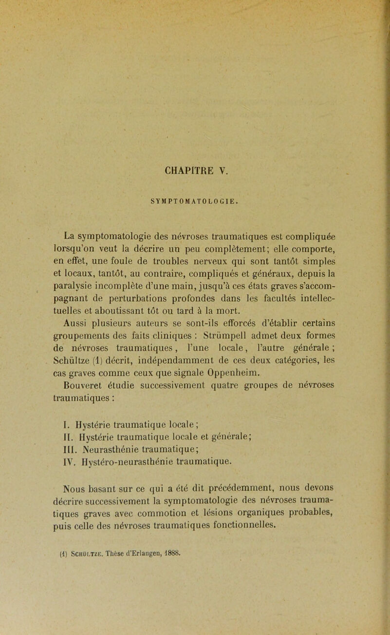 SYMPTOMATOLOGIE. La symptomatologie des névroses traumatiques est compliquée lorsqu’on veut la décrire un peu complètement; elle comporte, en effet, une foule de troubles nerveux qui sont tantôt simples et locaux, tantôt, au contraire, compliqués et généraux, depuis la paralysie incomplète d’une main, jusqu’à ces états graves s’accom- pagnant de perturbations profondes dans les facultés intellec- tuelles et aboutissant tôt ou tard à la mort. Aussi plusieui’s auteurs se sont-ils efforcés d’établir certains groupements des faits cliniques : Strümpell admet deux formes de névroses traumatiques, l’une locale, l’autre générale ; Schüitze (1) décrit, indépendamment de ces deux catégories, les cas graves comme ceux que signale Oppenheim. Bouveret étudie successivement quatre groupes de névroses traumatiques : I. Hystérie traumatique locale ; II. Hystérie traumatique locale et générale; III. Neurasthénie traumatique; IV. Hystéro-neurasthénie traumatique. Nous basant sur ce qui a été dit précédemment, nous devons décrire successivement la symptomatologie des névroses trauma- tiques graves avec commotion et lésions organiques probables, puis celle des névroses traumatiques fonctionnelles.