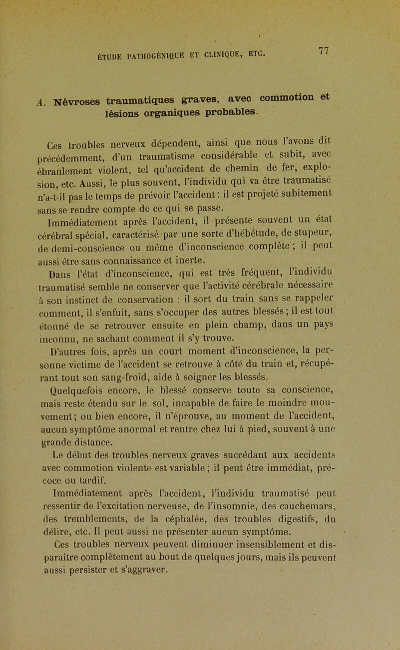 A. Névroses traumatiques graves, avec commotion et lésions organiques probables. Ces troubles nerveux dépendent, ainsi que nous l’avons dit précédemment, d’un traumatisme considérable et subit, avec ébranlement violent, tel qu’accident de chemin de fer, explo- sion, etc. Aussi, le plus souvent, l’individu qui va être traumatisé n’a-t-il pas le temps de prévoir l’accident : il est projeté subitement sans se rendre compte de ce qui se passe. Immédiatement après l’accident, il présente souvent un état cérébral spécial, caractérisé par une sorte d’hébétude, de stupeur, de demi-conscience ou même d’inconscience complète; il peut aussi être sans connaissance et inerte. Dans l’état d’inconscience, qui est très fréquent, l’individu traumatisé semble ne conserver que l’activité cérébrale nécessaire son instinct de conservation : il sort du train sans se rappeler comment, il s’enfuit, sans s’occuper des autres blessés ; il est tout étonné de se retrouver ensuite en plein champ, dans un pays inconnu, ne sachant comment il s’y trouve. D’autres fois, après un court moment d’inconscience, la per- sonne victime de l’accident se retrouve à côté du train et, récupé- rant tout son sang-froid, aide à soigner les blessés. Quelquefois encore, le blessé conserve toute sa conscience, mais reste étendu sur le sol, incapable de faire le moindre mou- vement; ou bien encore, il n’éprouve, au moment de l’accident, aucun symptôme anormal et rentre chez lui à pied, souvent à une grande distance. Le début des troubles nerveux graves succédant aux accidents avec commotion violente est variable ; il peut être immédiat, pré- coce ou tardif. Immédiatement après l’accident, l’individu traumatisé peut ressentir de l’excitation nerveuse, de l’insomnie, des cauchemars, des tremblements, de la céphalée, des troubles digestifs, du délire, etc. Il peut aussi ne présenter aucun symptôme. Ces troubles nerveux peuvent diminuer insensiblement et dis- paraître complètement au bout de quelques jours, mais ils peuvent aussi persister et s’aggraver.