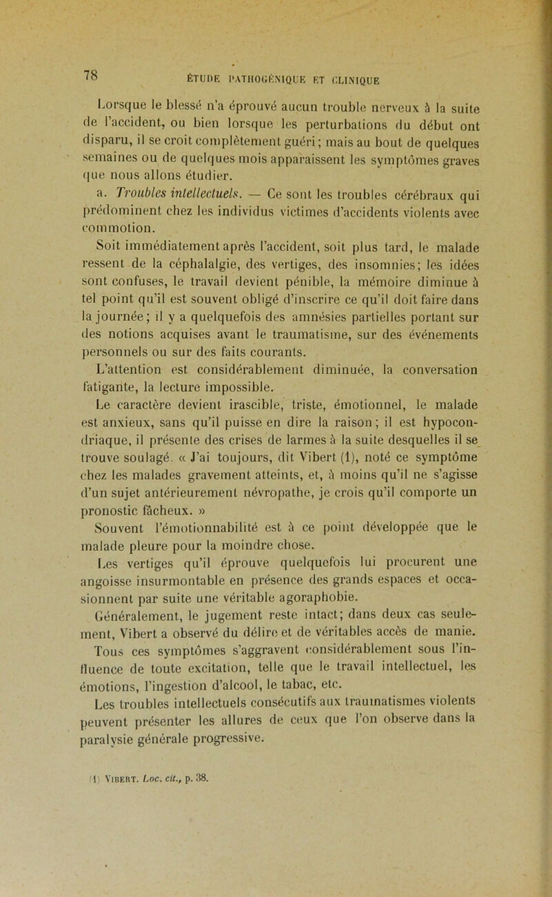 l.orsque ie blessti n’a éprouvé aucun trouble nerveux à la suite de l’accident, ou bien lorsque les perturbations du début ont disparu, il se croit complètement guéri; mais au bout de quelques semaines ou de quelques mois apparaissent les symptômes graves (jne nous allons étudier. a. Troubles intellectuels. — Ce sont les troubles cérébraux qui prédominent chez les individus victimes d’accidents violents avec commotion. Soit immédiatement après l’accident, soit plus tard, le malade ressent de la céphalalgie, des vertiges, des insomnies; les idées sont confuses, le travail devient pénible, la mémoire diminue à tel point qu’il est souvent obligé d’inscrire ce qu’il doit faire dans la journée; il y a quelquefois des amnésies partielles portant sur des notions acquises avant le traumatisme, sur des événements personnels ou sur des faits courants. L’attention est considérablement diminuée, la conversation fatigante, la lecture impossible. Le caractère devient irascible, triste, émotionnel, le malade est anxieux, sans qu’il puisse en dire la raison; il est hypocon- driaque, il présente des crises de larmes à la suite desquelles il se trouve soulagé. « J’ai toujours, dit Vibert (1), noté ce symptôme chez les malades gravement atteints, et, ù moins qu’il ne s’agisse d’un sujet antérieurement névropathe, je crois qu’il comporte un pronostic fâcheux. » Souvent l’émotionnabilité est â ce point développée que le malade pleure pour la moindre chose. Les vertiges qu’il éprouve quelquefois lui procurent une angoisse insurmontable en présence des grands espaces et occa- sionnent par suite une véritable agoraphobie. Généralement, le jugement reste intact; dans deux cas seule- ment, Vibert a observé du délire et de véritables accès de manie. Tous ces symptômes s’aggravent considérablement sous l’in- fluence de toute excitation, telle que le travail intellectuel, les émotions, l’ingestion d’alcool, le tabac, etc. Les troubles intellectuels consécutifs aux traumatismes violents peuvent présenter les allures de ceux que l’on observe dans la paralysie générale progressive.
