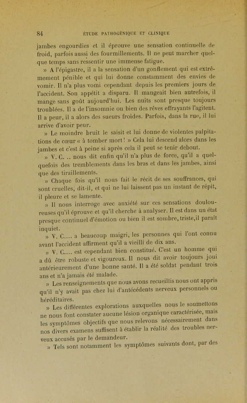 jambes engourdies et il éprouve une sensation continuelle de froid, parfois aussi des fourmillements. Il ne peut marcher quel- que temps sans ressentir une immense fatigue. » A l’épigastre, il a la sensation d’un gonflement qui est extrê- mement pénible et qui lui donne constamment des envies de vomir. Il n’a plus vomi cependant depuis les premiers jours de l’accident. Son appétit a disparu. Il mangeait bien autrefois, il mange sans goût aujourd’hui. Les nuits sont presque toujours troublées. Il a de l’insomnie ou bien des rêves effrayants l’agitent. Il a peur, il a alors des sueurs froides. Parfois, dans la rue, il lui arrive d’avoir peur. » Le moindre bruit le saisit et lui donne de violentes palpita- tions de cœur « à tomber mort ! » Cela lui descend alors dans les jambes et c’est à peine si après cela il peut se tenir debout. » V. C. .. nous dit enfin qu’il n’a plus de force, qu’il a quel- quefois des tremblements dans les bras et dans les jambes, ainsi que des tiraillements. » Chaque fois qu’il nous fait le récit de ses souffrances, qui sont cruelles, dit-il, et qui ne lui laissent pas un instant de répit, il pleure et se lamente. » Il nous interroge avec anxiété sur ces sensations doulou- reuses qu’il éprouve et qu’il cherche à analyser. Il est dans un état presque continuel d’émotion ou bien il est sombre, triste,il paraît inquiet. » V. C.... a beaucoup maigri, les personnes qui l’ont connu avant l’accident affirment qu’il a vieilli de dix ans. » V. C.... est cependant bien constitué. C’est un homme qui a dû être robuste et vigoureux. Il nous dit avoir toujours joui antérieurement d’une bonne santé. Il a été soldat pendant trois ans et n’a jamais été malade. » Les renseignements que nous avons recueillis nous ont appris qu’il n’y avait pas chez lui d’antécédents nerveux personnels ou héréditaires. » Les différentes explorations auxquelles nous le soumettons ne nous font constater aucune lésion organique caractérisée, mais les symptômes objectifs que nous relevons nécessairement dans nos divers examens suffisent à établir la réalité des troubles ner- veux accusés par le demandeur. » Tels sont notamment les symptômes suivants dont, par des