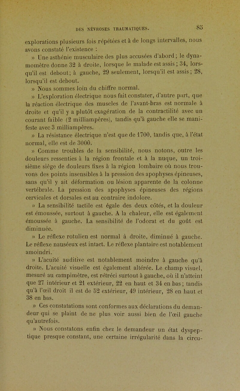 8o explorations plusieurs lois répétées et à de longs intervalles, nous avons constaté l’existence ; » Une asthénie musculaire des plus accusées d’abord ; le dyna- momètre donne 32 à droite, lorsque le malade est assis | 34, lors- qu’il est debout; à gauche, 29 seulement, lorsqu’il est assis; 28, lorsqu’il est debout. » Nous sommes loin du chiffre normal. » L’exploration électrique nous fait constater, d'autre part, que la réaction électrique des muscles de l’avant-bras est normale à droite et qu’il y a plutôt exagération de la contractilité avec un courant faible (2 milliampères), tandis qu’à gauche elle se mani- feste avec 3 milliampères. » La résistance électrique n’est que de 1700, tandis que, à l’état normal, elle est de 3000. » Comme troubles de la sensibilité, nous notons, outre les douleurs ressenties à la région frontale et à la nuque, un troi- sième siège de douleurs fixes à la région lombaire où nous trou- vons des points insensibles à la pression des apophyses épineuses, sans qu’il y ait déformation ou lésion apparente de la colonne vertébrale. La pression des apophyses épineuses des régions cervicales et dorsales est au contraire indolore. » La sensibilité tactile est égale des deux côtés, et la douleur est émoussée, surtout à gauche. A la chaleur, elle est également émoussée à gauche. La sensibilité de l’odorat et du goût est diminuée. » Le réflexe rotulien est normal à droite, diminué à gauche. Le réflexe nauséeux est intact. Le réflexe plantaire est notablement amoindri. » L’acuité auditive est notablement moindre à gauche qu’à droite. L’acuilé visuelle est également altérée. Le champ visuel, mesuré au campimètre, est rétréci surtout à gauche, où il n’atteint que 27 intérieur et 21 extérieur, 22 en haut et 34 en bas ; tandis qu’à l’œil droit il est de 52 extérieur, 49 intérieur, 28 en haut et 38 en bas. » Ces constatations sont conformes aux déclarations du deman- deur qui se plaint de ne plus voir aussi bien de l’œil gauche qu’autrefois. » Nous constatons enfin chez le demandeur un état dyspep- tique presque constant, une certaine irrégularité dans la circu-