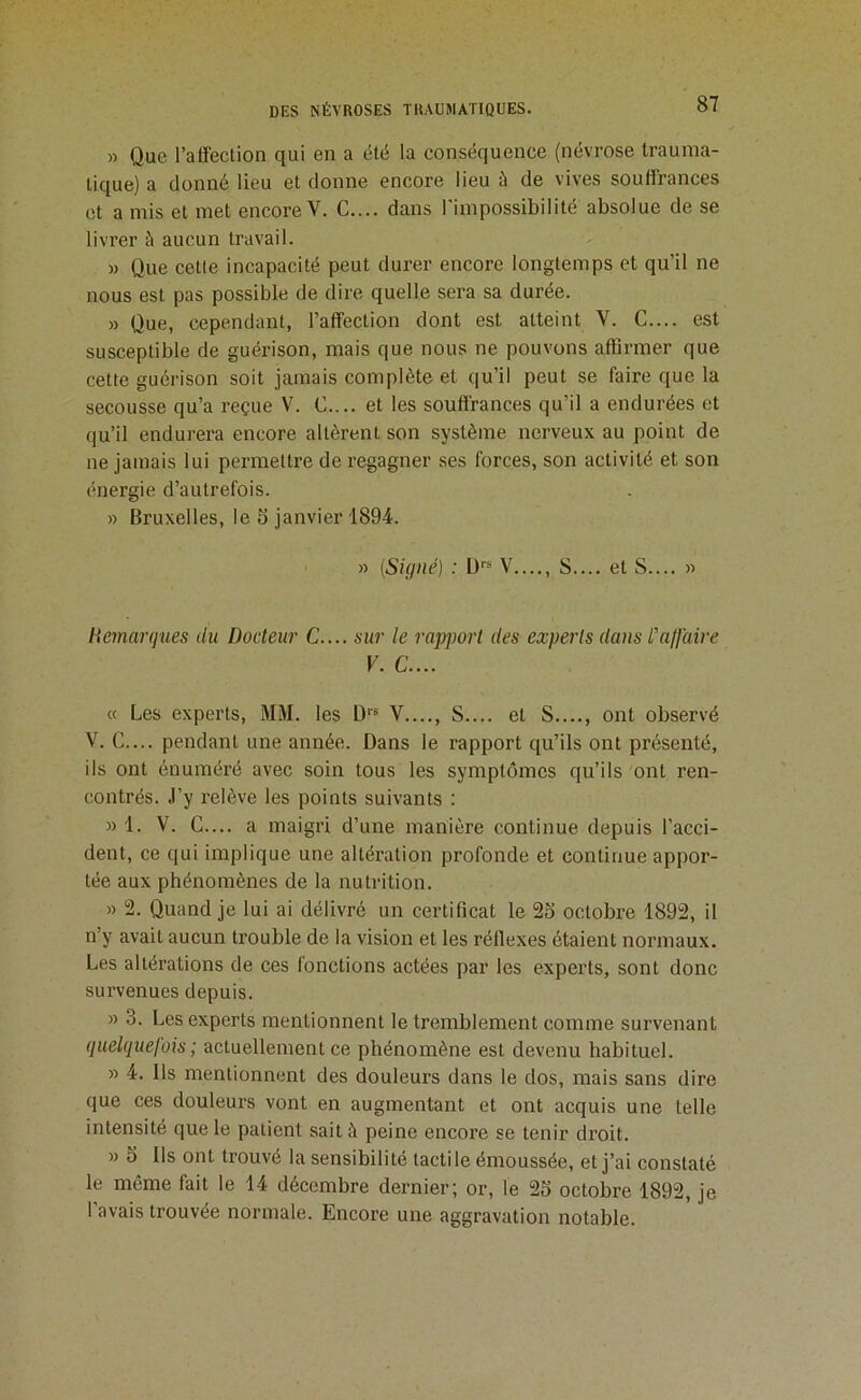 » Que l’affection qui en a été la conséquence (névrose trauma- tique) a donné lieu et donne encore lieu à de vives souffrances et a mis et met encore V. C.... dans l'impossibilité absolue de se livrer à aucun travail. » Que cette incapacité peut durer encore longtemps et qu’il ne nous est pas possible de dire quelle sera sa durée. » Que, cependant, l’affection dont est atteint V. G.... est susceptible de guérison, mais que nous ne pouvons affirmer que cette guérison soit jamais complète et qu’il peut se faire que la secousse qu’a reçue V. G.... et les souffrances qu’il a endurées et qu’il endurera encore altèrent son système nerveux au point de ne jamais lui permettre de regagner ses forces, son activité et son énergie d’autrefois. » Bruxelles, le 5 janvier 1894. » {Signé} : Ü V...., S.... et S.... » Hemargues du Docteur C.... sur le rapjmrt des experts dans l'afjaire V. C.... « Les experts, MM. les D*'® V S.... et S...., ont observé V. G.... pendant une année. Dans le rapport qu’ils ont présenté, ils ont énuméré avec soin tous les symptômes qu’ils ont ren- contrés. J’y l'elève les points suivants : » 1. V. G.... a maigri d’une manière continue depuis l’acci- dent, ce qui implique une altération profonde et continue appor- tée aux phénomènes de la nutrition. » 2. Quand je lui ai délivré un certificat le 25 octobre 1892, il n’y avait aucun trouble de la vision et les réflexes étaient normaux. Les altérations de ces fonctions actées par les experts, sont donc survenues depuis. » 3. Les experts mentionnent le tremblement comme survenant quelquefois ; actuellement ce phénomène est devenu habituel. » 4. Ils mentionnent des douleurs dans le dos, mais sans dire que ces douleurs vont en augmentant et ont acquis une telle intensité que le patient sait à peine encore se tenir di’oit. » 5 Ils ont trouvé la sensibilité tactile émoussée, et j’ai constaté le même fait le 14 décembre dernier; or, le 25 octobre 1892, je 1 avais trouvée normale. Encore une aggravation notable.