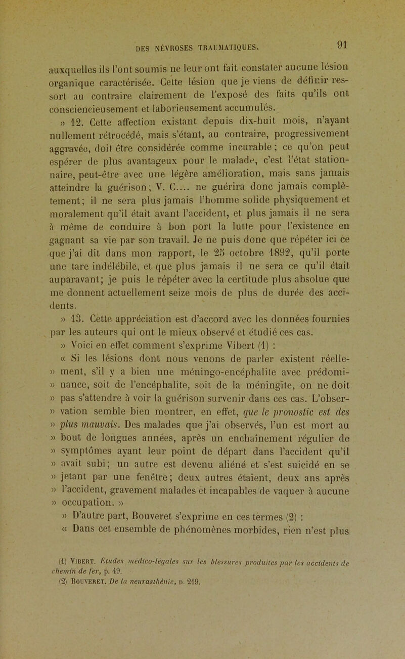 auxquelles ils l’ont soumis ne leur ont fait constater aucune lésion organique caractérisée. Cette lésion que je viens de définir res- sort au contraire clairement de l’exposé des faits qu’ils ont consciencieusement et laborieusement accumulés. » 12. Cette affection existant depuis dix-huit mois, n’ayant nullement rétrocédé, mais s’étant, au contraire, progressivement aggravée, doit être considérée comme incurable; ce qu’on peut espérer de plus avantageux pour le malade, c’est l’état station- naire, peut-être avec une légère amélioration, mais sans jamais atteindre la guérison; V. C.... ne guérira donc jamais complè- tement; il ne sera plus jamais l’bomme solide physiquement et moralement qu’il était avant l’accident, et plus jamais il ne sera cl même de conduire à bon port la lutte pour l’existence en gagnant sa vie par son travail. Je ne puis donc que répéter ici ce que j’ai dit dans mon rapport, le 2o octobre 1892, qu’il porte une tare indélébile, et que plus jamais il ne sera ce qu’il était auparavant; je puis le répéter avec la certitude plus absolue que me donnent actuellement seize mois de plus de durée des acci- dents. » 13. Cette appréciation est d’accord avec les données fournies par les auteurs qui ont le mieux observé et étudié ces cas. » Voici en effet comment s’exprime Vibert (1) : « Si les lésions dont nous venons de parler existent réelle- » ment, s’il y a bien une méningo-encéphalite avec prédomi- » nance, soit de l’encéphalite, soit de la méningite, on ne doit » pas s’attendre à voir la guérison survenir dans ces cas. L’obser- » vation semble bien montrer, en effet, que le pronostic est des « plus mauvais. Des malades que j’ai observés, l’un est mort au » bout de longues années, après un enchaînement régulier de » symptômes ayant leur point de départ dans l’accident qu’il » avait subi; un autre est devenu aliéné et s’est suicidé en se » jetant par une fenêtre; deux autres étaient, deux ans après » l’accident, gravement malades et incapables de vaquer à aucune » occupation. » » D’autre part, Bouveret s’exprime en ces ténues (2) : « Dans cet ensemble de phénomènes morbides, rien n’est plus (d) Vibert. /!:cude.i médico-légales .sur les ble.ssures produites par les accidems de chemin de fer, p. 49. (2) Bouveret. De la neurasthénie, p. 219.