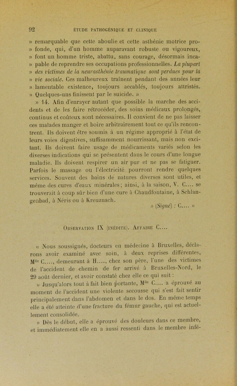 » remarquable que cette aboulie et cette asthénie motrice pro- » fonde, qui, d’un homme auparavant robuste ou vigoureux, » font un homme triste, abattu, sans courage, désormais inca- » pable de reprendre ses occupations professionnelles. La plupart » des victimes de la 7ieuraslhénie traumalüjue sont pei'dues pour la » vie sociale. Ces malheureux traînent pendant des années leur » lamentable existence, toujours accablés, toujours attristés. » Quelques-uns finissent par le suicide. » » 14. Afin d’enrayer autant que possible la marche des acci- dents et de les faire rétrocéder, des soins médicaux prolongés, continus et coûteux sont nécessaires. Il convient de ne pas laisser ces malades manger et boire arbitrairement tout ce qu’ils rencon- trent. Us doivent être soumis à un régime approprié à l’état de leurs voies digestives, suffisamment nourrissant, mais non exci- tant. Us doivent faire usage de médicaments variés selon les diverses indications qui se présentent dans le cours d’une longue maladie. Us doivent respirer un air pur et ne pas se fatiguer. Parfois le massage ou l’électricité pourront rendre quelques services. Souvent des bains de natures diverses sont utiles, et même des cures d’eaux minérales; ainsi, à la saison, V. C.... se trouverait à coup sûr bien d’une cure îi Chaudfontaine, é Schlan- genbad, à Néris ou à Kreuznach. >■) {Signé) : G.... » Observation IX (inédite). Aeeaire G.... « Nous soussignés, docteurs en médecine à Bruxelles, décla- _ rons avoir examiné avec soin, îi deux reprises dillérentes, G demeurant à H...., chez son père, lune des victimes de l’accident de chemin de fer arrivé ù Bruxelles-Nord, le 29 août dernier, et avoir constaté chez elle ce qui suit : » Jusqu’alors tout à fait bien portante, M““ G.... a éprouvé au moment de l’accident une violente secousse qui s’est fait sentir principalement dans l’abdomen et dans le dos. En même temps elle a été atteinte d’une fracture du fémur gauche, <iui est actuel- lement consolidée. » Dès le début, elle a éprouvé des douleurs dans ce membre, et immédiatement elle en a aussi ressenti dans le membre infé-