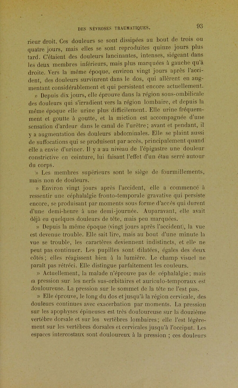 rieur droit. Ces douleurs se sont dissipées au bout de trois ou quatre jours, mais elles se sont reproduites quinze jours plus tard. C’étaient des douleurs lancinantes, intenses, siégeant dans les deux membres inférieurs, mais plus marquées à gauche qu’à droite. Vers la même époque, environ vingt jours après l’acci- dent, des douleurs survinrent dans le dos, qui allèrent en aug- mentant considérablement et qui persistent encore actuellement. » Depuis dix jours, elle éprouve dans la région sous-ombilicale des douleurs qui s’irradient vers la région lombaire, et depuis la même époque elle urine plus difficilement. Elle urine fréquem- ment et goutte à goutte, et la miction est accompagnée d’une sensation d’ardeur dans le canal de l’urètre; avant et pendant, il y a augmentation des douleurs abdominales. Elle se plaint aussi de suffocations qui se produisent par accès, principalement quand elle a envie d’uriner. Il y a au niveau de l’épigastre une douleur constrictive en ceinture, lui faisant l’effet d’un étau serré autour du corps. '» Les membres supérieurs sont le siège de fourmillements, mais non de douleurs. » Environ vingt jours après l’accident, elle a commencé à ressentir une céphalalgie fronto-temporale gravative qui persiste encore, se produisant par moments sous forme d’accès qui durent d’une demi-heure à une demi-journée. Auparavant, elle avait déjà eu quelques douleurs de tête, mais peu marquées. » Depuis la même époque (vingt jours après l’accident), la vue est devenue trouble. Elle sait lire, mais au bout d’une minute la vue se trouble, les caractères deviennent indistincts, et elle ne peut pas continuer. Les pupilles sont dilatées, égales des deux côtés; elles réagissent bien à la lumière. Le champ visuel ne paraît pas rétréci. Elle distingue parfaitement les couleurs. » Actuellement, la malade n’éprouve pas de céphalalgie; mais la pression sur les nerfs sus-orbitaires et auriculo-temporaux est douloureuse. La pression sur le sommet de la tête ne l’est pas. » Elle éprouve, le long du dos et jusqu’à la région cervicale, des douleurs continues avec exacerbation par moments. La pression sur les apophyses épineuses est très douloureuse sur la douzième vertèbre dorsale et sur les vertèbres lombaires; elle l’est légère- ment sur les vertèbres dorsales et cervicales jusqu’à l’occiput. Les espaces intercostaux sont douloureux à la pression ; ces douleurs