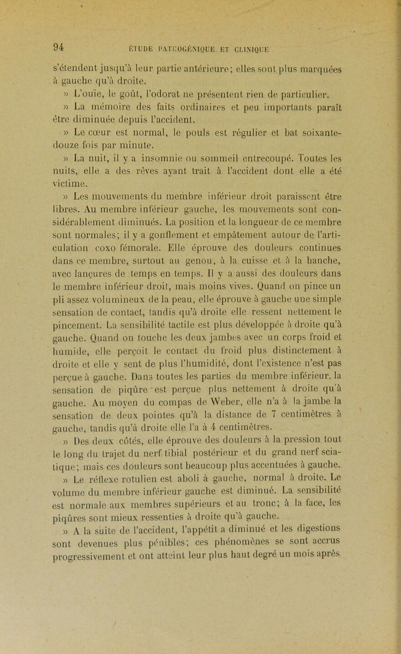 s’étendent jus(|u’;'i leur partie antérieure; elles sont plus marquées i'i gauche qu’à droite. » L’ouïe, le goût, l’odorat ne présentent rien de particulier. » La mémoire des faits ordinaires et peu importants paraît être diminuée depuis l’accident. » Le cœur est normal, le pouls est régulier et bat soixante- douze fois par minute. » La nuit, il y a insomnie ou sommeil entrecoupé. Toutes les nuits, elle a des rêves ayant trait à l’accident dont elle a été victime. )) Les mouvements du membre inférieur firoit paraissent être libres. Au membre inférieur gauche, les mouvements sont con- sidérablement diminués. La position et la longueur de ce membre sont normales; il y a gonlleinent et empâtement autour de, l’arti- culation coxo fémorale. Elle éprouve des douleurs continues dans ce membre, surtout au genou, à la cuisse et à la hanche, avec lançures de temps en temps. Il y a aussi des douleurs dans le membre inférieur droit, mais moins vives. Quand on pince un pli assez volumineux de la peau, elle éprouve à gauche une simple sensation de contact, tandis qu’à droite elle ressent nettement le pincement. La sensibilité tactile est plus développée à droite qu’à gauche. Quand on touche les deux jambes avec un corps froid et humide, elle perçoit le contact du froid plus distinctement à droite et elle y sent de plus l’humidité, dont l’existence n’est pas perçue à gauche. Dans toutes les parties du membre inférieur, la sensation de piqûre est perçue plus nettement à droite qu’à gauche. Au moyen du compas de Weber, elle n’a à la jambe la sensation de deux pointes qu’à la distance de 7 centimètres à gauche, tandis qu’à droite elle l’a à 4 centimètres. » Des deux côtés, elle éprouve des douleurs à la pression tout le long du trajet du nerf tibial postérieur et du grand nerf scia- tique; mais ces douleurs sont beaucoup plus accentuées à gauche. » Le réflexe rotulien est aboli à gauche, normal à droite. Le volume du membre inférieur gauche est diminué. La sensibilité est normale aux membres supérieurs et au tronc; à la face, les piqûres sont mieux ressenties à droite qu’à gauche. )3 A la suite de l’accident, l’appétit a diminué et les digestions sont devenues plus pénibles; ces phénomènes se sont accrus progressivement et ont atteint leur plus haut degre un mois après