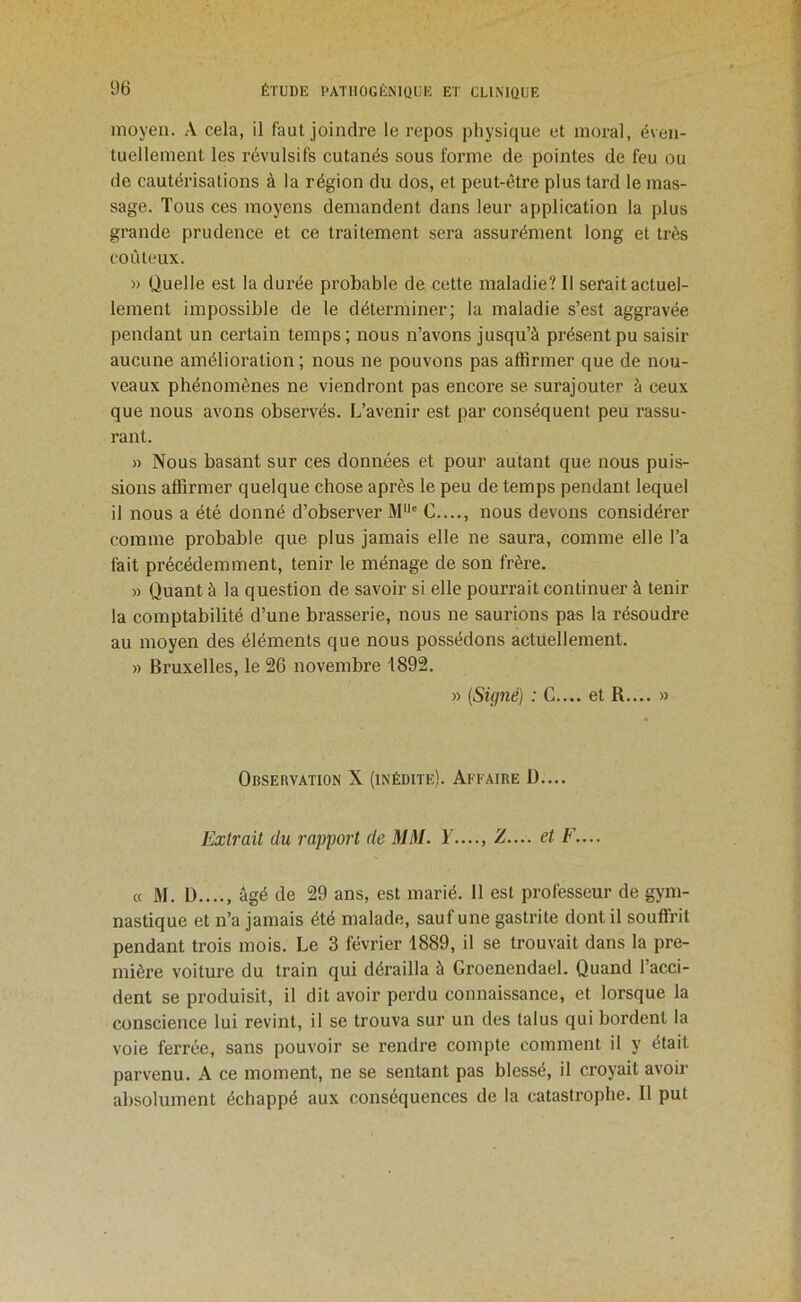 moyen. A cela, il faut joindre le repos physique et moral, éven- tuellement les révulsifs cutanés sous forme de pointes de feu ou de cautérisations à la région du dos, et peut-être plus tard le mas- sage. Tous ces moyens demandent dans leur application la plus grande prudence et ce traitement sera assurément long et très coûteux. » Quelle est la durée probable de cette maladie? 11 serait actuel- lement impossible de le déterminer; la maladie s’est aggravée pendant un certain temps; nous n’avons jusqu’à présent pu saisir aucune amélioration ; nous ne pouvons pas affirmer que de nou- veaux phénomènes ne viendront pas encore se surajouter à ceux que nous avons observés. L’avenir est par conséquent peu rassu- rant. » Nous basant sur ces données et pour autant que nous puis- sions affirmer quelque chose après le peu de temps pendant lequel il nous a été donné d’observer M“® C...., nous devons considérer comme probable que plus jamais elle ne saura, comme elle l’a fait précédemment, tenir le ménage de son frère. » Quant à la question de savoir si elle pourrait continuer à tenir la comptabilité d’une brasserie, nous ne saurions pas la résoudre au moyen des éléments que nous possédons actuellement. » Bruxelles, le 26 novembre 1892. » {Signé) : G.... et R.... » Observation X (inédite). Affaire D.... Extrait du ray fort de MM. F Z.... et F.... « M. D...., âgé de 29 ans, est marié. 11 est professeur de gym- nastique et n’a jamais été malade, sauf une gastrite dont il souffrit pendant trois mois. Le 3 février 1889, il se trouvait dans la pre- mière voiture du train qui dérailla à Groenendael. Quand l’acci- dent se produisit, il dit avoir perdu connaissance, et lorsque la conscience lui revint, il se trouva sur un des talus qui bordent la voie ferrée, sans pouvoir se rendre compte comment il y était parvenu. A ce moment, ne se sentant pas blessé, il croyait avoir absolument échappé aux conséquences de la catastrophe. Il put