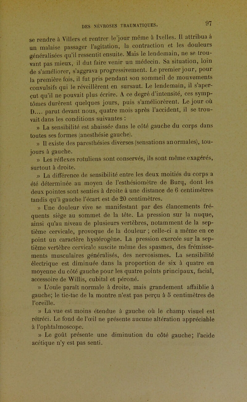 se rendre à Villers et rentrer le jour même à Ixelles. Il attribua à un malaise passager l’agitation, la contraction et les douleurs généralisées qu’il ressentit ensuite. Mais le lendemain, ne se trou- vant pas mieux, il dut faire venir un médecin. Sa situation, loin de s’améliorer, s’aggrava progressivement. Le premier jour, pour la première fois, il fut pris pendant son sommeil de mouvements convulsifs qui le réveillèrent en sursaut. Le lendemain, il s’aper- çut qu’il ne pouvait plus écrire. A ce degré d’intensité, ces symp- tômes durèrent quelques jours, puis s’améliorèrent. Le jour où D.... parut devant nous, quatre mois après l’accident, il se trou- vait dans les conditions suivantes : » La sensibilité est abaissée dans le coté gauche du corps dans toutes ses formes (anesthésie gauche). » (1 existe des paresthésies diverses (sensations anormales), tou- jours à gauche. » Les réflexes rotuliens sont conservés, ils sont même exagérés, surtout à droite. J) La différence de sensibilité entre les deux moitiés du corps a été déterminée au moyen de l’esthésiomètre de Burq, dont les deux pointes sont senties à droite à une distance de 6 centimètres tandis qu’à gauche l’écart est de 20 centimètres. » Une douleur vive se manifestant par des élancements fré- quents siège au sommet de la tête. La pression sur la nuque, ainsi qu’au niveau de plusieurs vertèbres, notamment de la sep- tième cervicale, provoque de la douleur ; celle-ci a même en ce point un caractère hystérogène. La pression exercée sur la sep- tième vertèbre cervicale suscite même des spasmes, des frémisse- ments musculaires généralisés, des nervosismes. La sensibilité électrique est diminuée dans la proportion de six à quatre en moyenne du côté gauche pour les quatre points principaux, facial, accessoire de Willis, cubital et péroné. » L’ouïe paraît normale à droite, mais grandement affaiblie à gauche; le tic-tac de la montre n’est pas perçu à 5 centimètres de l’oreille. » La vue est moins étendue à gauche où le champ visuel est rétréci. Le fond de l’œil ne présente aucune altération appréciable à l’ophtalmoscope. » Le goût présente une diminution du côté gauche; l’acide acétique n’y est pas senti.