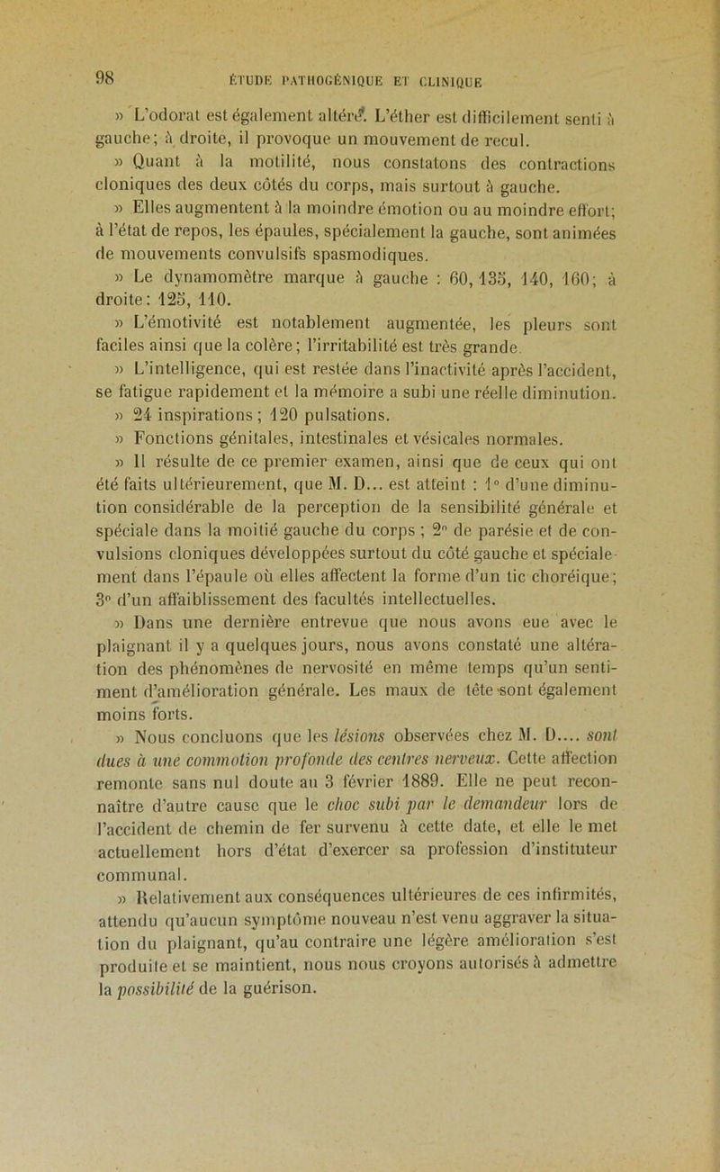 «'L’odorat est également altén?. L’étlier est difficilement senti ;'i gauche; <\ droite, il provoque un mouvement de recul. » Quant i'i la motilité, nous constatons des contractions cloniques des deux cotés du corps, mais surtout à gauche. » Elles augmentent à la moindre émotion ou au moindre effort; à l’état de repos, les épaules, spécialement la gauche, sont animées de mouvements convulsifs spasmodiques. » Le dynamomètre marque fl gauche : 60,135, 140, 160; à droite : 125, 110. » L’émotivité est notablement augmentée, les pleurs sont faciles ainsi que la colère; l’irritabilité est ti’ès grande. » L’intelligence, qui est restée dans l’inactivité après l’accident, se fatigue rapidement et la mémoire a subi une réelle diminution. « 24 inspirations ; 120 pulsations. » Fonctions génitales, intestinales et vésicales normales. » 11 résulte de ce premier examen, ainsi que de ceux qui ont été faits ultérieurement, que M. D... est atteint : 1° d’une diminu- tion considérable de la perception de la sensibilité générale et spéciale dans la moitié gauche du corps ; 2 de parésie et de con- vulsions cloniques développées surtout du côté gauche et spéciale- ment dans l’épaule où elles affectent la forme d’un tic choréique; 3 d’un affaiblissement des facultés intellectuelles. « Dans une dernière entrevue que nous avons eue avec le plaignant il y a quelques jours, nous avons constaté une altéra- tion des phénomènes de nervosité en même temps qu’un senti- ment d’amélioration générale. Les maux de tête-sont également moins forts. » Nous concluons que les lésions observées chez 31. D.... sont (lues à une commotion profonde des centres nerveux. Cette affection remonte sans nul doute au 3 février 1889. Elle ne peut recon- naître d’autre cause que le choc subi par le demandeur lors de l’accident de chemin de fer survenu à cette date, et elle le met actuellement hors d’état d’exercer sa profession d’instituteur communal. » Relativement aux conséquences ultérieures de ces infirmités, attendu qu’aucun symptôme nouveau n’est venu aggraver la situa- tion du plaignant, qu’au contraire une légère amélioralion .s’est produite et se maintient, nous nous croyons autorisés à admettre la possibilité de la guérison.