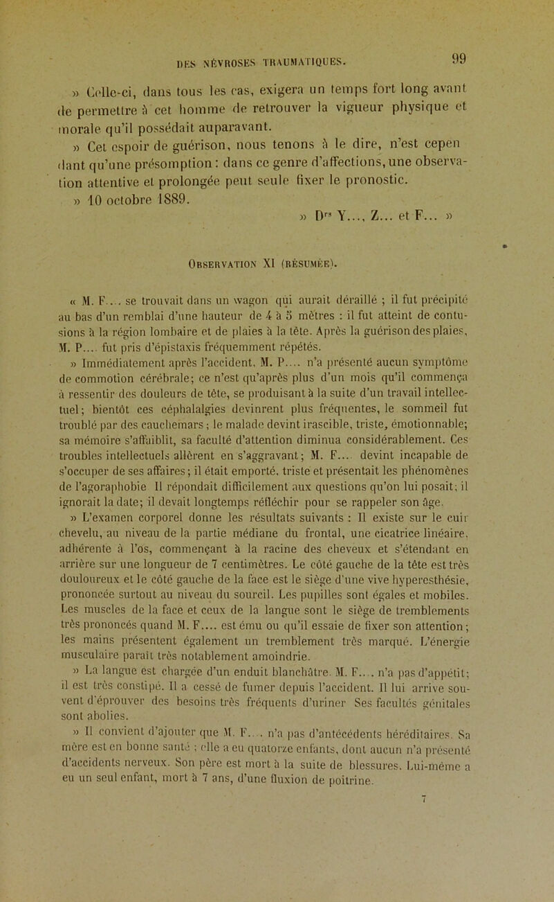 » C('llc-ci, dans tous les cas, exigera un temps fort long avant (le permettre ?i cet homme de retrouver la vigueur physique et morale qu’il possédait auparavant. » Cet espoir de guérison, nous tenons Ji le dire, n’est cepen dant qu’une présomption : dans ce genre d’affections, une observa- tion attentive et prolongée peut seule fixer le pronostic. » 10 octobre 1889. » [) Y..., Z... et F... » Observation XI (résumée). « M. F.... se trouvait dans un wagon qui aurait déraillé ; il fut précipité au bas d’un remblai d’une hauteur de 4 à 5 mètres : il fut atteint de contu- sions î> la région lombaire et de plaies à la tète. Après la guérison des plaies, M. P.... fut pris d’épistaxis fréquemment répétés. » Immédiatement après l’accident, M. P.... n’a présenté aucun symptôme de commotion cérébrale; ce n’est qu’après plus d’un mois qu’il commençia à ressentir des douleurs de tête, se produisant à la suite d’un travail intellec- tuel ; bientôt ces céphalalgies devinrent plus fréquentes, le sommeil fut troublé par des cauchemars ; le malade devint irascible, triste, émotionnable; sa mémoire s’affaiblit, sa faculté d’attention diminua considérablement. Ces troubles intellectuels allèrent en s’aggravant ; M. F.... devint incapable de s’occuper de ses affaires ; il était emporté, triste et présentait les phénomènes de l’agoraphobie II répondait difficilement aux questions qu’on lui posait; il ignorait la date; il devait longtemps réfléchir pour se rappeler son ôge. » L’examen corporel donne les résultats suivants : Il existe sur le cuir chevelu, au niveau de la partie médiane du frontal, une cicatrice linéaire, adhérente à l’os, commençant à la racine des cheveux et s’étendant en arrière sur une longueur de 7 centimètres. Le côté gauche de la tête est très douloureux et le côté gauche de la face est le siège d'une vive hyperesthésie, prononcée surtout au niveau du sourcil. Les pupilles sont égales et mobiles. Les muscles de la face et ceux de la langue sont le siège de tremblements très prononcés quand M. F.... est ému ou qu’il essaie de fixer son attention ; les mains présentent également un tremblement très marqué. L’énergie musculaire parait très notablement amoindrie. » La langue est chargée d’un enduit blanchâtre. M. F.... n’a pas d’appétit; il est très constipé. Il a cessé de fumer depuis l’accident. Il lui arrive sou- vent d'éprouver des besoins très fréquents d’uriner Ses facultés génitales sont abolies. » 11 convient d’ajouter que M. F.... n’a pas d’antécédents héréditaires. Sa mère est en bonne saute ; elle a eu quatorze enfants, dont aucun n’a présenté d’accidents nerveux. Son père est mort b la suite de blessures. Lui-méme a eu un seul enfant, mort b 7 ans, d’une fluxion de poitrine.
