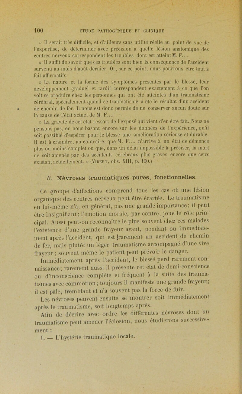 » 11 serait très difficile, et d’ailleurs sans utilité réelle au point de vue de l’expertise, de déterminer avec précision à quelle lésion anatomique des centres nerveux correspondent les troubles dont est atteint M. F.... )) 11 suffit de savoir que ces troubles sont bien la conséquence de l’accident survenu au mois d’août dernier. Or, sur ce point, nous pourrons être tout à fait affirmatifs. » La nature et la forme des symptômes présentés par le blessé, leui' développement graduel et tardif correspondent exactement à ce que l’on voit se produire chez les personnes qui ont été atteintes d’un traumatisme cérébral, spécialement quand ce traumatisme a été le résultat d’un accident de chemin de fer. 11 nous est donc permis de ne conserver aucun doute sur la cause de l’état actuel de M. F.... » La gravité de cet état ressort de l’exposé qui vient d’en être fait. Nous ne pensons pas, en nous basant encore sur les données de l’expérience, qu’il soit possible d’espérer pour le blessé une amélioration sérieuse et durable. 11 est a craindre, au contraire, que M. F.... n’arrive à un état de démence plus ou moins complet ou que, dans un délai impossible à préciser, la mort ne soit amenée par des accidents cérébraux plus graves encore que ceux existant actuellement. » (V'ibert, obs. Xlll, p. 100.) /). Névroses traumatiques pures, fonctionnelles. Ce groupe d’affections comprend tous les cas où une lésion organique des centres nerveux peut être écartée. Le traumatisme en lui-même n’a, en général, pas une grande importance; il peut être insigniliant; l’émotion morale, par contre, joue le rôle prin- cipal. Aussi peut-on reconnaître le plus souvent chez ces malades l’existence d’une grande frayeur avant, pendant ou immédiate- ment après l’accident, qui est |rarement un accident de chemin de fer, mais plutôt un léger traumatisme accompagné d’une vive frayeur; souvent même le patient peut prévoir le danger. Immédiatement après l’accident, le blessé perd rarement con- naissance; rarement aussi il présente cet état de demi-conscience ou d’inconscience complète si fréquent à la suite des trauma- tismes avec commotion; toujours il manifeste une giande frajeur, il est pâle, tremblant et n’a souvent pas la force de fuir. Les névroses peuvent ensuite se montrer soit immédiatement après le traumatisme, soit longtemps après. Atin de décrire avec ordre les différentes névroses dont un traumatisme peut amener l’éclosion, nous étudierons successive- ment : J, — L’hystérie traumatique locale.