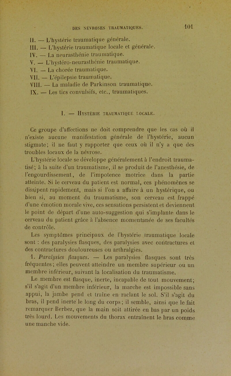 II. — L’hystérie traumatique générale. III. — L’hystérie traumatique locale et générale. IV. — La neurasthénie traumatique. V. — L’hystéro-neurasthénie traumatique. VI. — La chorée traumatique. VII. — L’épilepsie traumatique. VIII. — La maladie de Parkinson traumatique. IX. — Les tics convulsifs, etc., traumatiques. I. — Hystérie traumatique eocale. Ce groupe d’affections ne doit comprendre que les cas où il n’existe aucune manifestation générale de l’hystérie, aucun stigmate; il ne faut y rapporter que ceux où il n’y a que des troubles locaux de la névrose. L’hystérie locale se développe généralement à l’endroit trauma- tisé’; à la suite d’un traumatisme, .il se produit de l’anesthésie, de l’engourdissement, de l’impotence motrice dans la partie atteinte. Si le cerveau du patient est normal, ces phénomènes se dissipent rapidement, mais si l’on a affaire à un hystérique, ou bien si, au moment du traumatisme, son cerveau est frappé d’une émotion morale vive, ces sensations persistent et deviennent le point de départ d’une auto-suggestion qui s’implante dans le cerveau du patient grâce à l’absence momentanée de ses facultés de contrôle. Les symptômes principaux de l’hystérie iraumatique locale sont : des paralysies flasques, des paralysies avec contractures et des contractures douloureuses ou arthralgies. 1. Paralysies flasques. — Les paralysies flasques sont très fréquentes; elles peuvent atteindre un membre supérieur ou un membre inférieur, suivant la localisation du traumatisme. Le membre est flasque, inerte, incapable de tout mouvement; s’il s’agit d’un membre inférieur, la marche est impossible sans appui, la jambe pend et traîne en raclant le sol. S’il s’agit du bras, il pend inerte'le long du corps; il semble, ainsi que le fait remarquer Berbez, que la main soit attirée en bas par un poids très lourd. Les mouvements du thorax entraînent le bras comme une manche vide.