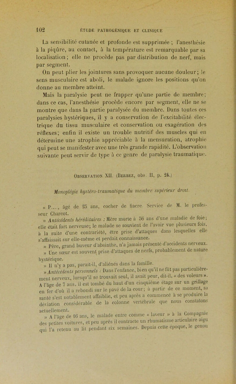 La sensibilité cutanée et profonde est supprimée ; l’aneslliésie à la piqûre, au contact, ü la température est remarquable par sa localisation; elle ne procède pas par distribution de nerf, mais par segment. On peut plier les jointures sans provoquer aucune douleur; le sens musculaire est aboli, le malade ignore les positions qu’on donne au membre atteint. Mais la paralysie peut ne frapper qu’une partie de membre; dans ce cas, l’anesthésie procède encore par segment, elle ne se montre que dans la partie paralysée du membre. Dans toutes ces paralysies hystériques, il y a conservation de l’excitabiiité élec- trique du tissu musculaire et conservation ou exagération des réflexes; enfin il existe un trouble nutritif des muscles qui en détermine une atrophie appréciable à la mensuration, atrophie qui peut se manifester avec une très grande rapidité. L’observation suivante peut servir de type à ce genre de paralysie traumatique. Observation XII. (Berbez, obs. II, p. 24.) Monoplégie hystéro-lraumatique du membre supérieur droit. « P...., âgé de 23 ans, cocher de tiacre. Service de M. le profe.'- seur Charcot. . » Antécédents héréditaires : Mère morte à 56 ans d une maladie de loie; elle était fort nerveuse; le malade se souvient de l’avoir vue plusieurs fois, à la suite d’une contrariété, être prise d’attaques dans lesquelles elle s'affaissait sur elle-même et perdait connaissance. » Père, grand buveur d’absinthe, n’a jamais présenté d’accidents nerveux. » Une sœur est souvent prise d’attaques de nerfs, probablement de nature hystérique. )> 11 n’y a pas, parait-il, d’aliénés dans la famille. » Antécédents personnels ; Dans l’enfance, bien qu’il ne fût pas iiarticulière- ment nerveux, lorsqu’il se trouvait seul, il avait peur, dit-il, « des voleurs ». A rage de 1 ans, il est tombé du haut d’un cinquième étage sur un grillage en fer d’où il a rebondi sur le pavé de la cour; à partir de ce moment, sa santé s’est notablement affaiblie, et peu après a commencé à se produire la déviation considérable de la colonne vertébrale que nous constatons actuellement. . , , » A l’âge de 16 ans, le malade entre comme « laveur » a la Compagnie des petite's voitures, et peu après il contracte un rhumatisme articulaire aigu qui l’a retenu au lit pendant six semaines. Depuis cette époque, le genou