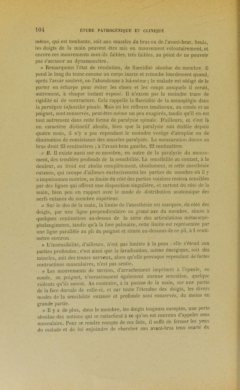 même, qui est tombante, soit aux muscles du bras ou de l’avant-bras. Seuls, les doigts de la main peuvent être mis en mouvement volontairement, et encore ces mouvements sont-ils faibles, très faibles, au point de ne pouvoir pas s’accuser au dynamomètre. » Remarquons l’état de résolution, de flaccidité absolue du membre. Il pend le long du tronceomme un corps inerte et retombe lourdement quand, après l’avoir soulevé, on l’abandonne à lui-même ; le malade est obligé de le porter en écharpe pour éviter les chocs et les coups auxquels il serait, autrement, à chaque instant exposé. Il n’existe pas la moindre trace de rigidité ni de contracture. Cela rappelle la flaccidité de la monoplégie dans la paralysie, infantiles pinale. Mais ici les réflexes tendineux, au coude et au poignet, sont conservés, peut-être même un peu exagérés, tandis qu’il en est tout autrement dans cette forme de paralysie spinale. D’ailleurs, et c'est là un caractère distinctif absolu, bien que la paralysie soit établie depuis quatre mois, il n’y a pas cependant le moindre vestige d’atrophie ou de diminution de consistance des muscles paralysés. La mensuration donne au bras droit 23 centimètres ; à l’avant-bras gauche, 22 centimètres. B. 11 existe aussi sur ce membre, en outre de la paralysie du mouve- ment, des troubles profonds de la sensibilité. La sensibilité au contact, à la douleur, au froid est abolie complètement, absolument, et cette anesthésie cutanée, qui occupe d’ailleurs exclusivement les parties du membre où il y a impuissance motrice, se limite du côté des parties voisines restées sensibles par des lignes qui offrent une disposition singulière, et surtout du côté de la main, bien peu en rapport avec le mode de distribution anatomique des nerfs cutanés du membre supérieur. » Sur le dos de la main, la limite de l’anesthésie est marquée, du côté des doigts, par une ligne perpendiculaire au grand axe du membre, située à quelques centimètres au-dessus de la série des articulations métacarpo- phalangiennes, tandis qu’à la face palmaire, cette limite est représentée par une ligne parallèle au pli du poignet et située au-dessous de ce pli, à 1 centi- mètre environ. » L’insensibilité, d’ailleurs, n’est pas limitée à la peau : elle s’étend aux parties profondes; c’est ainsi que la faradisation, même énergique, soit des muscles, soit des troncs nerveux, alors qu’elle provoque cependant de fortes contractions musculaires, n’est pas sentie. » Les mouvements de torsion, d’arrachement imiirimés à l’épaule, au coude, au poignet, n’occasionnent également aucune sensation, quelque violents qu’ils soient. Au contraire, à la paume de la main, sur une partie de la face dorsale de celle-ci, et sur toute l’étendue des doigts, les divers modes de la sensibilité cutanée et profonde sont conservés, du moins en grande partie. » Il y a de plus, dans le membre, les doigts toujours exceptés, une perte absolue des notions qui se rattaclient à ce qu’on est convenu d’appeler sens musculaire. Pour se rendre compte de ces faits, il suffit de fermer les yeux du malade et de lui enjoindre de chercher son avant-bras tenu écarté du