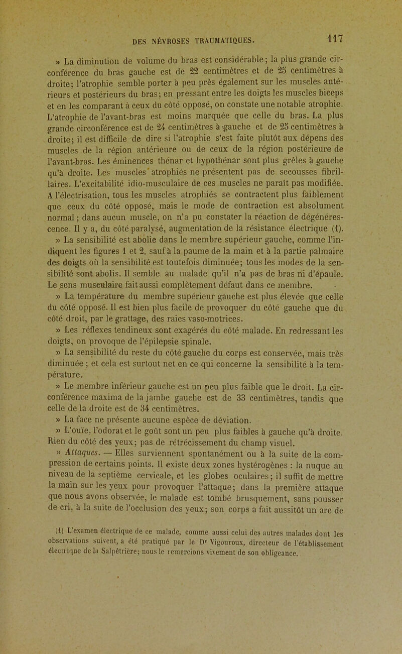 » La diminution de volume du bras est considérable; la plus grande cir- conférence du bras gauche est de 22 centimètres et de 25 centimètres b droite: l’atrophie semble porter à peu près également sur les muscles anté- rieurs et postérieurs du bras; en pressant entre les doigts les muscles biceps et en les comparant à ceux du côté opposé, on constate une notable atrophie. L’atrophie de l’avant-bras est moins marquée que celle du bras. La plus grande circonférence est de 24 centimètres à -gauche et de 25 centimètres à droite; il est difficile de dire si l’atrophie s’est faite plutôt aux dépens des muscles de la région antérieure ou de ceux de la région postérieure de l’avant-bras. Les éminences thénar et hypothénar sont plus grêles à gauche qu’à droite. Les muscles'atrophiés ne présentent pas de secousses fibril- laires. L’excitabilité idio-musculaire de ces muscles ne parait pas modifiée. A l’électrisation, tous les muscles atrophiés se contractent plus faiblement que ceux du côté opposé, mais le mode de contraction est absolument normal ; dans aucun muscle, on n’a pu constater la réaction de dégénéres- cence. Il y a, du côté paralysé, augmentation de la résistance électrique (1). » La sensibilité est abolie dans le membre supérieur gauche, comme l’in- diquent les figures 1 et 2. sauf à la paume de la main et à la partie palmaire des doigts où la sensibilité est toutefois diminuée; tous les modes de la sen- sibilité sont abolis. Il semble au malade qu’il n’a pas de bras ni d’épaule. Le sens musculaire fait aussi complètepient défaut dans ce membre. » La température du membre supérieur gauche est plus élevée que celle du côté opposé. 11 est bien plus facile de provoquer du côté gauche que du côté droit, par le grattage, des raies vaso-motrices. » Les réflexes tendineux sont exagérés du côté malade. En redressant les doigts, on provoque de l’épilepsie spinale. » La sensibilité du reste du côté gauche du corps est conservée, mais très diminuée ; et cela est surtout net en ce qui concerne la sensibilité à la tem- pérature. » Le membre inférieur gauche est un peu plus faible que le droit. La cir- conférence maxima de la jambe gauche est de 33 centimètres, tandis que celle de la droite est de 34 centimètres. » La face ne présente aucune espèce de déviation. » L’ouïe, l’odorat et le goût sont un peu plus faibles à gauche qu’à droite. Rien du côté des yeux; pas de rétrécissement du champ visuel. » Attaques. — Elles surviennent spontanément ou à la suite de la com- pression de certains points. 11 existe deux zones hystérogènes : la nuque au niveau de la septième cervicale, et les globes oculaires ; il suffit de mettre la main sur les yeux pour provoquer l’attaque; dans la première attaque que nous avons observée, le malade est tombé brusquement, sans pousser de cri, à la suite de l’occlusion des yeux; son corps a fait aussitôt un arc de (1) L’examen électrique de ce malade, comme aussi celui des autres malades dont les obsei-valions suivent, a été pratiqué par le D-- Vigouroux, directeur de l’établissement électrique de la Salpêtrière; nous le leinercions vivement de son obligeance.