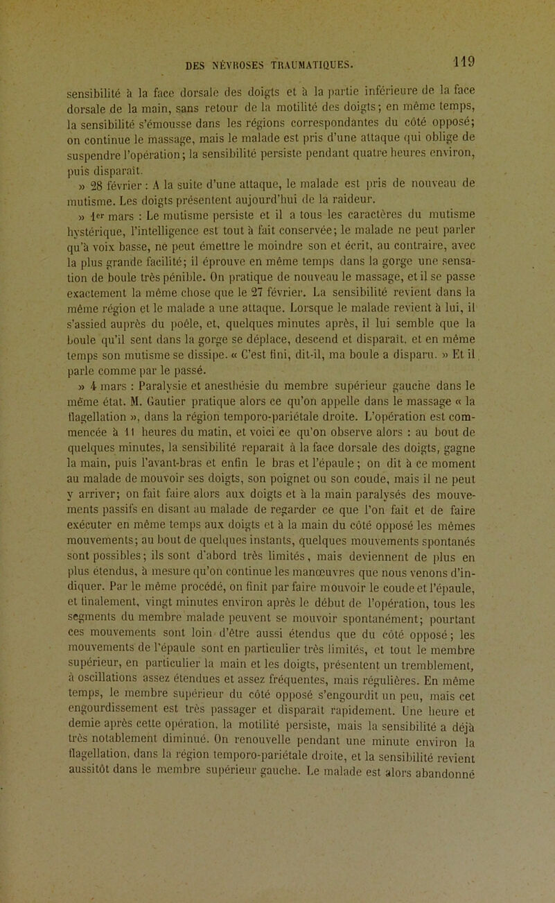 sensibilité b la face dorsale des doigts et à la |)artie inférieure de la face dorsale de la main, sans retour de la motilité des doigts ; en même temps, la sensibilité s’émousse dans les régions correspondantes du côté opposé; on continue le massage, mais le malade est pris d’une attaque qui oblige de suspendre l’opération; la sensibilité persiste pendant quatre heures environ, puis disparait. » 28 février ; A la suite d’une attaque, le malade est pris de nouveau de mutisme. Les doigts présentent aujourd’hui de la raideur. » 1 mars : Le mutisme persiste et il a tous les caractères du mutisme hystérique, l’intelligence est tout à fait conservée; le malade ne peut parler qu’à voix basse, ne peut émettre le moindre son et écrit, au contraire, avec la plus grande facilité; il éprouve en même temps dans la gorge une sensa- tion de boule très pénible. On pratique de nouveau le massage, et il se passe exactement la même chose que le 27 février. La sensibilité revient dans la même région et le malade a une attaque. Lorsque le malade revient à lui, il s’assied auprès du poêle, et, quelques minutes après, il lui semble que la boule qu’il sent dans la gorge se déplace, descend et disparaît, et en même temps son mutisme se dissipe. « C’est fini, dit-il, ma boule a disparu. » Et il, parle comme par le passé. » 4 mars : Paralysie et anesthésie du membre supérieur gauche dans le même état. M. Gautier pratique alors ce qu’on appelle dans le massage « la tlagellation », dans la région temporo-pariétale droite. L’opération est com- mencée à 11 heures du matin, et voici ce qu’on observe alors ; au bout de quelques minutes, la sensibilité reparaît à la face dorsale des doigts, gagne la main, puis l’avant-bras et enfin le bras et l’épaule ; on dit à ce moment au malade de mouvoir ses doigts, son poignet ou son coude, mais il ne peut y arriver; on fait faire alors aux doigts et à la main paralysés des mouve- ments passifs en disant au malade de regarder ce que l’on fait et de faire exécuter en même temps aux doigts et à la main du côté opposé les mêmes mouvements; au bout de quelques instants, quelques mouvements spontanés sont possibles; ils sont d'abord très limités, mais deviennent de plus en plus étendus, b mesure qu’on continue les manœuvres que nous venons d’in- diquer. Par le même procédé, on finit par faire mouvoir le coude et l’épaule, et finalement, vingt minutes environ après le début de l’opération, tous les segments du membre malade peuvent se mouvoir spontanément; pourtant ces mouvements sont loin d’être aussi étendus que du côté opposé ; les mouvements de l’épaule sont en particulier très limités, et tout le membre supérieur, en particulier la main et les doigts, présentent un tremblement, à oscillations assez étendues et assez fréquentes, mais régulières. En même temps, le membre supérieur du côté opposé s’engourdit un peu, mais cet engourdissement est très passager et disparaît rapidement. Une heure et demie après cette 0])ération, la motilité persiste, mais la sensibilité a déjb très notablement diminué. On renouvelle pendant une minute environ la tlagellation, dans la région temporo-pariétale droite, et la sensibilité revient aussitôt dans le membre supérieur gauche. I.e malade est alors abandonné