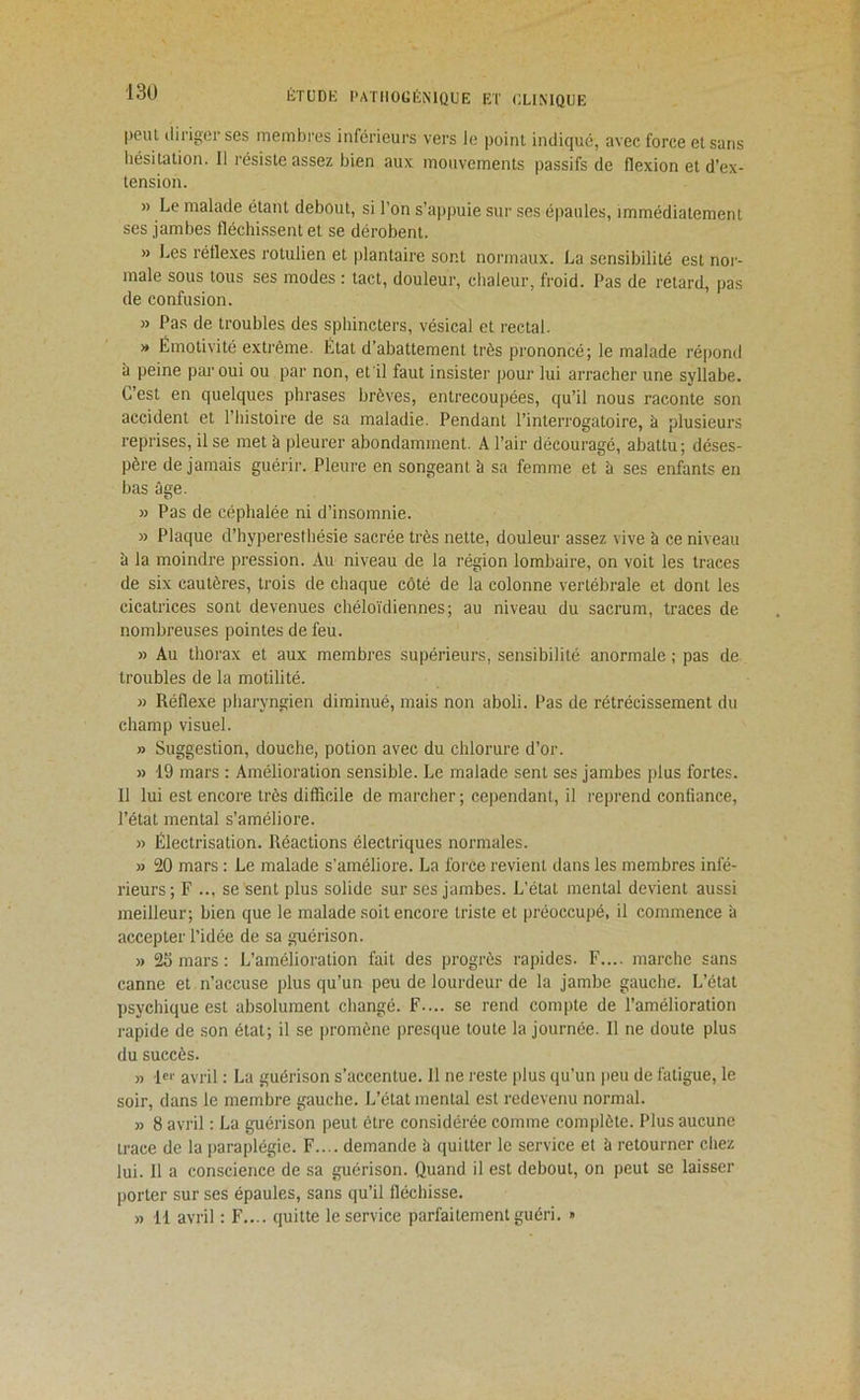 13Ü |)eiU tliriger ses membres inférieurs vers le point indiqué, avec force et sans hésitation. Il résiste assez bien aux mouvements pa.ssifs de flexion et d’ex- tension. » Le malade étant debout, si l’on s’appuie sur ses épaules, immédiatement ses jambes fléchi.ssent et se dérobent. » Les réflexes rotulien et plantaire sont normaux. La sensibilité est nor- male sous tous ses modes : tact, douleur, chaleur, froid. Pas de retard, pas de confusion. » Pas de troubles des sphincters, vésical et rectal. » Émotivité extrême. État d’abattement très prononcé; le malade répond à peine par oui ou par non, et il faut insister pour lui arracher une syllabe. C’est en quelques phrases brèves, entrecoupées, qu’il nous raconte son accident et l’histoire de sa maladie. Pendant l’interrogatoire, à plusieurs reprises, il se met à pleurer abondamment. A l’air découragé, abattu; déses- père de jamais guérir. Pleure en songeant à sa femme et à ses enfants en bas âge. » Pas de céphalée ni d’insomnie. » Plaque d’hyperesthésie sacrée très nette, douleur assez vive à ce niveau â la moindre pression. Au niveau de la région lombaire, on voit les traces de six cautères, trois de chaque côté de la colonne vertébrale et dont les cicatrices sont devenues chéloïdiennes; au niveau du sacrum, traces de nombreuses pointes de feu. » Au thorax et aux membres supérieurs, sensibilité anormale ; pas de troubles de la motilité. » Réflexe pharyngien diminué, mais non aboli. Pas de rétrécissement du champ visuel. » Suggestion, douche, potion avec du chlorure d’or. » 19 mars : Amélioration sensible. Le malade sent ses jambes plus fortes. 11 lui est encore très difficile de marcher ; cependant, il reprend confiance, l’état mental s’améliore. » Électrisation. Réactions électriques normales. » 20 mars : Le malade s’améliore. La force revient dans les membres infé- rieurs; F ... se sent plus solide sur ses jambes. L’état mental devient aussi meilleur; bien que le malade soit encore triste et préoccupé, il commence à accepter l’idée de sa guérison. » 25 mars : L’amélioration fait des progrès rapides. F.... marche sans canne et n’accuse plus qu’un peu de lourdeur de la jambe gauche. L’état psychique est absolument changé. F.... se rend compte de l’amélioration rapide de son état; il se promène [>resque toute la journée. Il ne doute plus du succès. » avril : La guérison s’accentue. Il ne l'este plus qu’un jieu de fatigue, le soir, dans le membre gauche. L’état mental est redevenu normal. » 8 avril : La guérison peut être considérée comme complète. Plus aucune trace de la paraplégie. F.... demande à quitter le service et à retourner chez lui. 11 a conscience de sa guérison. Quand il est debout, on peut se laisser porter sur ses épaules, sans qu’il fléchisse. » 11 avril : F.... quitte le service parfaitement guéri. »