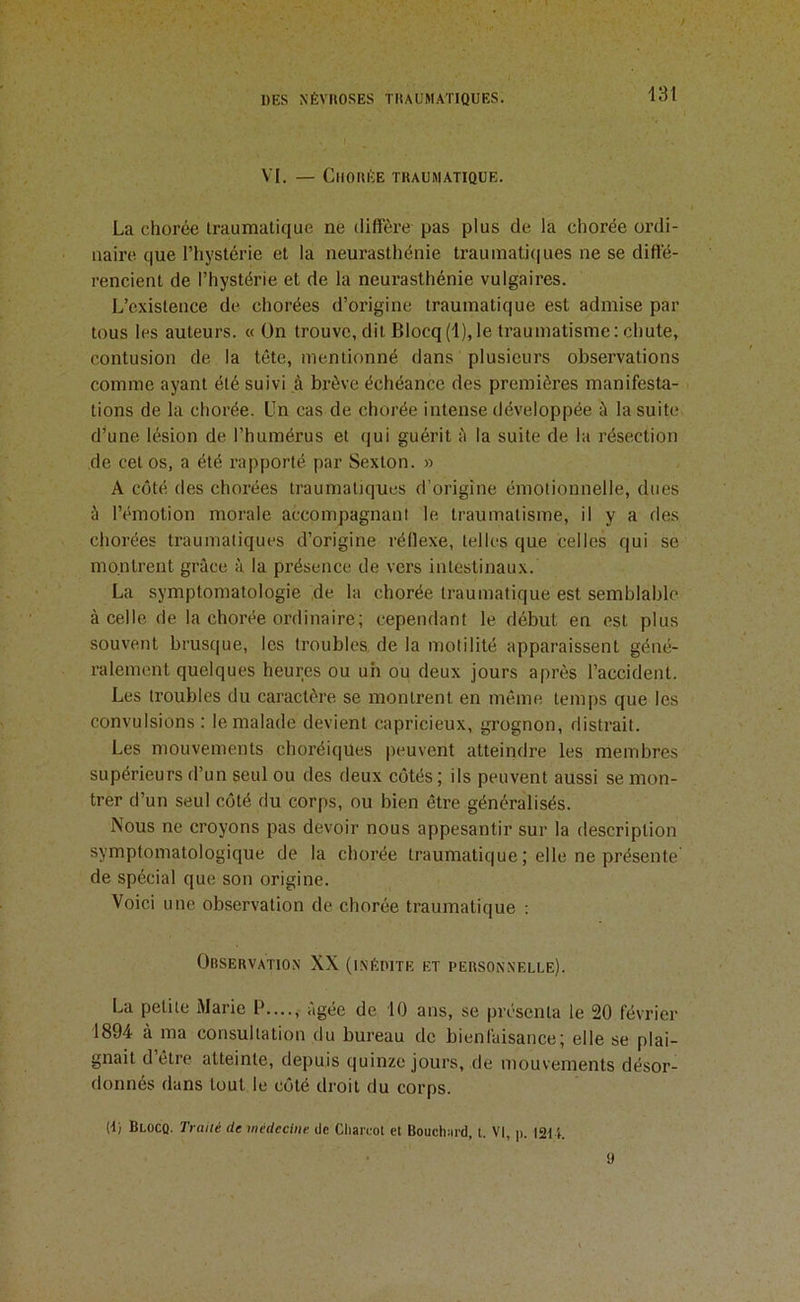 13t VI. — Chorée traumatique. La chorée iraumalique ne diffère pas plus de la chorée ordi- naire que l’hystérie et la neurasthénie trauinatiiiues ne se difié- rencient de l’hystérie et de la neurasthénie vulgaires. L’existence de chorées d’origine traumatique est admise par tous les auteurs. « ün trouve, dit Blocq(l),le traumatisme: chute, contusion de la tête, mentionné dans plusieurs observations comme ayant été suivi à brève échéance des premières manifesta- tions de la chorée. Un cas de chorée intense développée à la suite d^une lésion de l’humérus et qui guérit è la suite de la résection de cet os, a été rapporté par Sexton. » A côté des chorées traumatiques d’origine émotionnelle, dues ù l’émotion morale accompagnant le traumatisme, il y a des chorées traumatiques d’origine réflexe, telles que celles qui se montrent grâce à la présence de vers intestinaux. La symptomatologie de la chorée traumatique est semblable à celle de la chorée ordinaire; cependant le début en est plus souvent brusque, les troubles de la motilité apparaissent géné- ralement quelques heures ou uh ou deux jours après l’accident. Les troubles du caractère se montrent en même temps que les convulsions : le malade devient capricieux, grognon, distrait. Les mouvements choréiques peuvent atteindre les membres supérieurs d’un seul ou des deux côtés ; ils peuvent aussi se mon- trer d’un seul côté du corps, ou bien être généralisés. Nous ne croyons pas devoir nous appesantir sur la description symptomatologique de la chorée traumatique ; elle ne présente de spécial que son origine. Voici une observation de chorée traumatique : Orservation XX (inédite et personnelle). La petite Marie P...., âgée de 10 ans, se présenta le 20 février 1894 à ma consultation du bureau de bienfaisance; elle se plai- gnait d’être atteinte, depuis quinze jours, de mouvements désor- donnés dans tout le côté droit du corps. 0) Blocq. Traité de médecine de Cliareol et Bouchiird, l. VI, p. I2U. 9