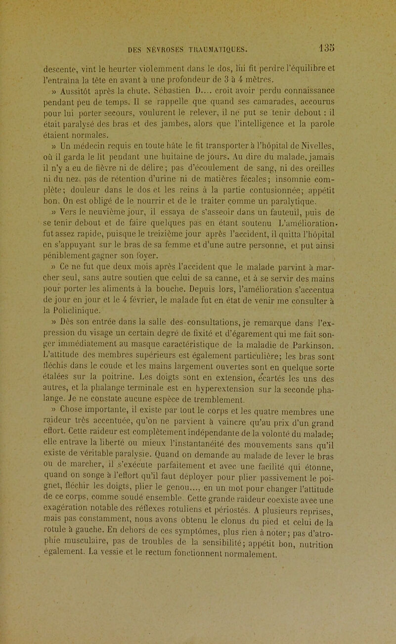 descente, vint le heurter violemment dans le dos, liii fit perdre l'équilibre et l’entraîna la tête en avant à une profondeur de 3 à 4 mètres. » Aussitôt après la chute. Sébastien D.... croit avoir perdu connaissance pendant peu de temps. 11 se rappelle que quand ses camarades, accourus pour lui porter secours, voulurent le relever, il ne put se tenir debout : il était paralysé des bras et des jambes, alors que l’intelligence et la parole étaient normales. » Un médecin requis en toute hâte le fit transporter à l’hôpital de Nivelles, où il garda le lit pendant une huitaine de jours. Au dire du malade, jamais il n’y a eu de fièvre ni de délire ; pas d’écoulement de sang, ni des oreilles ni du nez. pas de rétention d’urine ni de matières fécales; insomnie com- plète; douleur dans le dos et les reins à la ])artie contusionnée; appétit bon. On est obligé de le nourrir et de le traiter çomme un j)aralytique. )) Vers le neuvième jour, il essaya de s’asseoir dans un fauteuil, ()uis de se tenir debout et de faire quelques pas en étant soutenu L’amélioration- fut assez rapide, puisque le treizième jour après l’accident, il quitta l’hôpital en s’appuyant sur le bras de sa femme et d’une autre personne, et put ainsi péniblement gagner son foyer. » Ce ne fut que deux mois après l’accident que le malade parvint à mar- cher seul, sans autre soutien que celui de sa canne, et à se servir des mains pour porter les aliments à la bouche. Depuis lors, l’amélioration s’accentua de jour en jour et le 4 février, le malade fut en état de venir me consulter à la Policlinique. » Dès son entrée dans la salle des consultations, je remarque dans l’ex- pression du visage un certain degré de fixité et d’égarement qui me fait son- ger immédiatement au masque caractéristique de la maladie de Parkinson. L’attitude des membres supérieurs est également particulière; les bras sont fléchis dans le coude et les mains largement ouvertes sont en quelque sorte étalées sur la poitrine. Les doigts sont en extension, écartés les uns des autres, et la phalange terminale est en hyperextension sur la seconde pha- lange. Je ne constate aucune espèce de tremblement. » Chose importante, il existe par tout le corps et les quatre membres une raideur très accentuée, qu’on ne parvient à vaincre qu’au prix d’un grand eflort. Cette raideur est complètement indépendanie de la volonté du malade; elle entrave la liberté ou mieux l’instantanéité des mouvements sans qu’il existe de véritable paralysie. Quand on demande au malade de lever le bras ou de maicher, il.s exécute parfaitement et avec une facilité qui étonne, quand on songe à 1 eftort qu il faut déployer pour plier passivement le poi- gnet, fléchir les doigts, plier le genou..., en un mot pour changer l’attitude de ce corps, comme soudé ensemble. Cette grande raideur coexiste avec une exagération notable des réflexes rotuliens et périostés. A plusieurs reprises, mais pas constamment, nous avons obtenu le clonus du pied et celui de là rotule à gauche. En dehors de ces symptômes, plus rien à noter; pas d’atro- phie musculaire, pas de troubles de la sensibilité; appétit bon, nutrition également. La \essie et le rectum fonctionnent normalement.