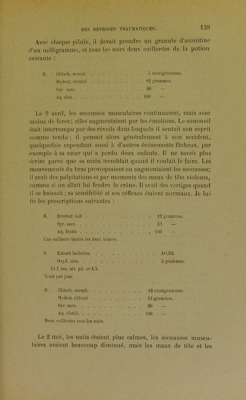 Avec chaque pilule, il devait prendre un granule d’aconitine d’un milligramme, et tous les soirs deux cuillerées de la potion suivante ; R. Chlorh. morph • • •’> centigrammes. Hydrat. cliloral 'l'd grammes. Syr sacc 80 ~ Aq. dist tOO — Le 9 avril, les secousses musculaires continuaient, mais avec moins de force; elles augmentaient par les émotions. Le sommeil était interrompu par des réveils dans lesquels il sentait son esprit comme tendu ; il pensait alors généralement à son accident, quelquefois cependant aussi h d’autres événements fûcheux, par exemple à sa sœur qui a perdu deux enfants. 11 ne savait plus écrire parce que sa main tremblait quand il voulait le faire. Les mouvements du bras provoquaient ou augmentaient les secousses; il avait des palpitations et par moments des maux de tête violents, comme si on allait lui fendre le crâne. 11 avait ries vertiges quand il se baissait ; sa sensibilité et ses réflexes étaient normaux. Je lui fis les prescriptions suivantes : R. Bromur. kali -1“2 grammes. Syr. sacc 3T — Aq. fontis t.ïO — Une cuillerée toutes les deux heure.s. R Extrait belladon. . . Oxyd. zinc Ut f. sec. art. pii. ii» LX. Trois par jour. R. Chlorh.-morpli. . . Ilydrat. chloral . . Syr. sacc Aq. distill Deux cuillerées tous les soirs. l6^50. 3 grammes. ■12 centigrainines. 12 grammes. 80 — 100 — Le 2 mai, les nuits étaient plus calmes, les secousses muscu- laires avaient beaucoup diminué, mais les maux de tête et les