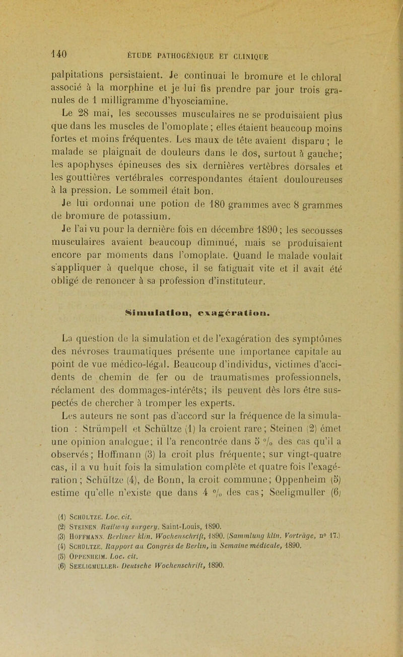 palpitations persistaient. Je continuai le bromure et le cliloral associé à la morphine et je lui fis prendre par jour trois gra- nules de 1 milligramme d’hyosciamine. Le 28 mai, les secousses musculaires ne se produisaient plus que dans les muscles de l’omoplate ; elles étaient beaucoup moins fortes et moins fréquentes. Les maux de tête avaient disparu ; le malade se plaignait de douleurs dans le dos, surtout à gauche; les apophyses épineuses des six dernières vertèbres dorsales et les gouttières vertébrales correspondantes étaient douloureuses à la pression. Le sommeil était bon. Je lui ordonnai une potion de 180 grammes avec 8 grammes de bromure de potassium. Je l’ai vu pour la dernière fois en décembre 1890 ; les secousses musculaires avaient beaucoup diminué, mais se produisaient encore par moments dans l’omoplate. Quand le malade voulait s'appliquer à quelque chose, il se fatiguait vite et il avait été obligé de renoncer à sa profession d’instituteur. Niiiiiilatlon, cx.aj^cra(i<»ii. La question de la simulation et de l’exagération des symptômes des névroses traumatiques présente une importance capitale au point de vue médico-légal. Beaucoup d’individus, victimes d’acci- dents de chemin de fer ou de traumatismes professionnels, réclament des dommages-intérêts; ils peuvent dès lors être sus- pectés de chercher è tromper les experts. Les auteurs ne sont pas d’accord sur la fréquence de la simula- tion : Strümpell et Schültze (1) la croient rare; Steinen (2) émet une opinion analogue; il l’a rencontrée dans o °lo des cas qu’il a observés; Hoffmann (3) la croit plus fréquente; sur vingt-quatre cas, il a vu huit fois la simulation complète et ([uatre fois l’exagé- ration ; Schültze (4), de Bonn, la croit commune; Oppenheim (S) estime qu’elle n’existe que dans 4 des cas; Sceligmuller (6; (d) Schültze. hoc. c'a. (2) Steinen Hailwny surr/ery. Sainl-Louis, 1890. (3) Hüffuan.n. ISerliner klin. Woclieii.'iclirift, IS90. {Sammluttg kliii. Vortràge, n» 17.) (4) Schültze. Haypori au Congrès de Berlin, in Semaine médicale, 4890. (5) Oppenheim. hoc. cil. ;6) Seeligmulleh. Deutsche Wochenschrift, 1890.