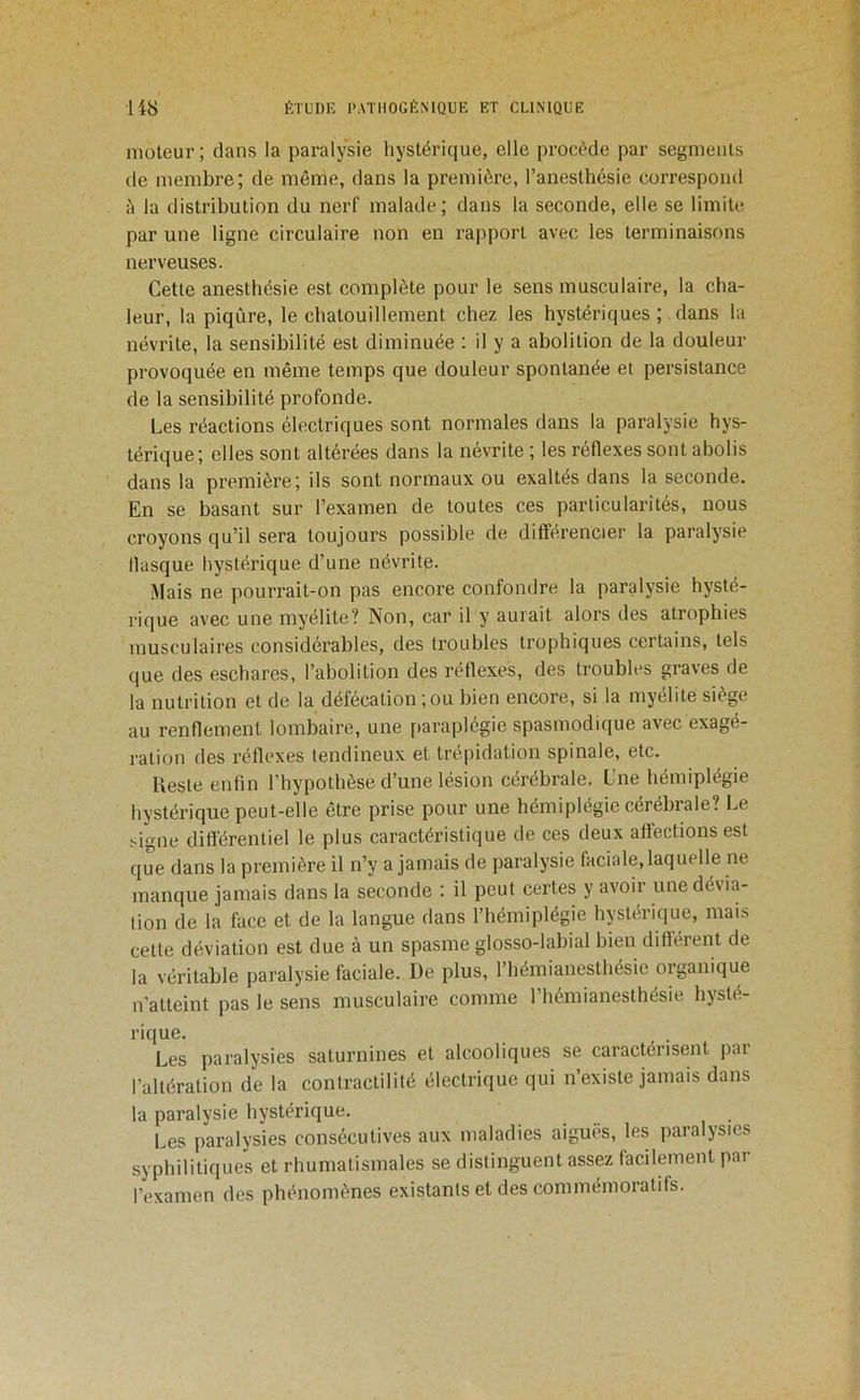 moteur; dans la paralysie hystérique, elle procède par segments de membre; de même, dans la première, l’anesthésie correspond è la distribution du nerf malade; dans la seconde, elle se limite par une ligne circulaire non en rapport avec les terminaisons nerveuses. Cette anesthésie est complète pour le sens musculaire, la cha- leur, la piqûre, le chatouillement chez les hystériques ; dans la névrite, la sensibilité est diminuée : il y a abolition de la douleur provoquée en même temps que douleur spontanée et persistance de la sensibilité profonde. Les réactions électriques sont normales dans la paralysie hys- térique ; elles sont altérées dans la névrite ; les réflexes sont abolis dans la première; ils sont normaux ou exaltés dans la seconde. En se basant sur l’examen de toutes ces particularités, nous croyons qu’il sera toujours possible de différencier la paralysie flasque hystérique d’une névritp. Mais ne pourrait-on pas encore confondre la paralysie hysté- rique avec une myélite? Non, car il y aurait alors des atrophies musculaires considérables, des troubles trophiques certains, tels que des eschares, l’abolition des réflexes, des troubles graves de la nutrition et de la défécation;ou bien encore, si la myélite siège au renflement lombaire, une paraplégie spasmodique avec exagé- ration des réflexes tendineux et trépidation spinale, etc. Reste enfin l’hypothèse d’une lésion cérébrale. Une hémiplégie hystérique peut-elle être prise pour une hémiplégie cérébrale? Le ^igne différentiel le plus caractéristique de ces deux affections est que dans la première il n’y a jamais de paralysie faciale, laquelle ne manque jamais dans la seconde : il peut certes y avoir une dévia- tion de la face et de la langue dans l’hémiplégie hystérique, mais cette déviation est due à un spasme glosso-labial bien différent de la véritable paralysie faciale. De plus, l’hémianesthésie organique n’atteint pas le sens musculaire comme l’hémianesthésie hysté- rique. Les paralysies saturnines et alcooliques se caractérisent par l’altération de la contractilité électrique qui n’existe jamais dans la paralysie hystérique. Les paralysies consécutives aux maladies aiguës, les paralysies syphilitiques et rhumatismales se distinguent assez facilement par l’examen des phénomènes existants et des commémoratifs.