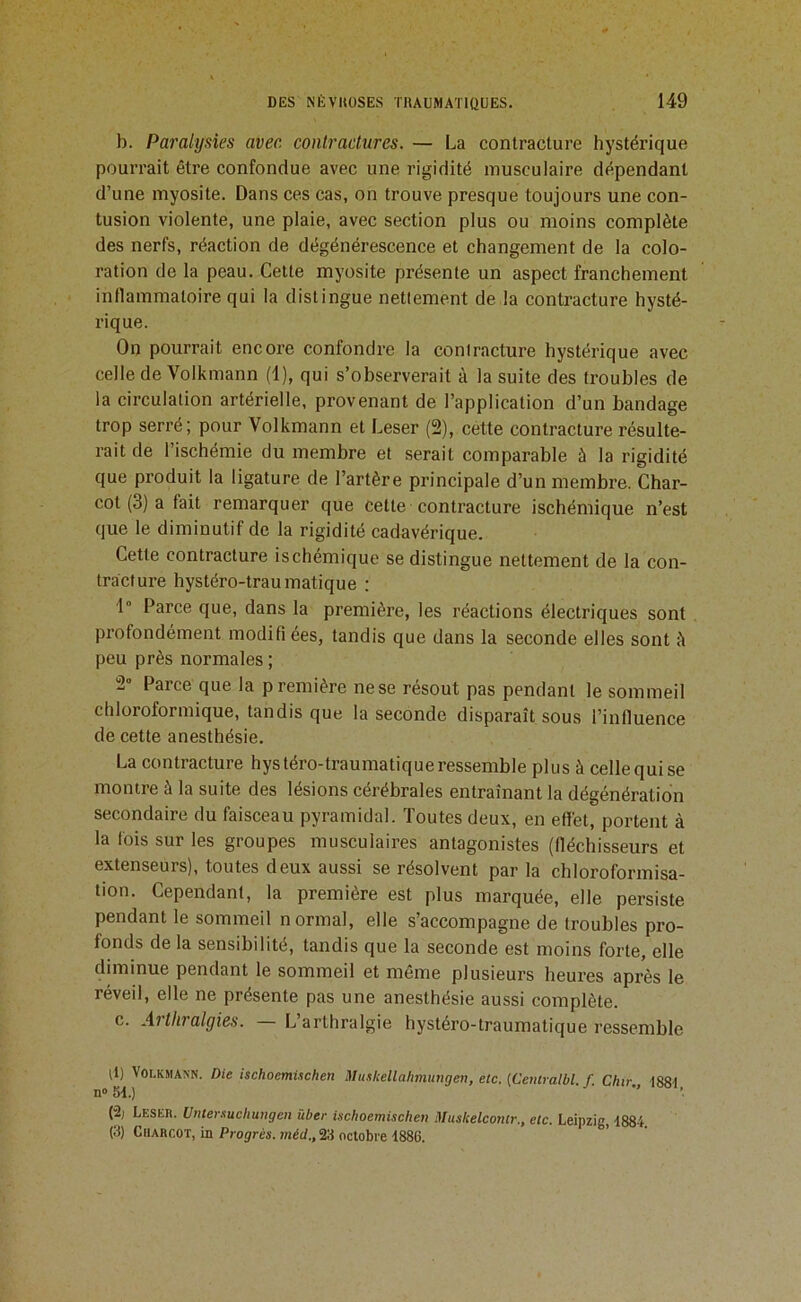 b. Paralysies avec, contractures. — La contracture hystérique pourrait être confondue avec une rigidité musculaire dépendant d’une myosite. Dans ces cas, on trouve presque toujours une con- tusion violente, une plaie, avec section plus ou moins complète des nerfs, réaction de dégénérescence et changement de la colo- ration de la peau. Celte myosite présente un aspect franchement inflammatoire qui la distingue nettement de la contracture hysté- rique. On pourrait encore confondre la contracture hystérique avec celle de Volkmann (1), qui s’observerait à la suite des troubles de la circulation artérielle, provenant de l’application d’un bandage trop serré; pour Volkmann et Leser (2), cette contracture résulte- rait de l’ischémie du membre et serait comparable à la rigidité que produit la ligature de l’artère principale d’un membre. Char- cot (3) a fait remarquer que cette contracture ischémique n’est que le diminutif de la rigidité cadavérique. Cette contracture ischémique se distingue nettement de la con- tracture hystéro-traumatique : 1” Parce que, dans la première, les réactions électriques sont profondément modifi ées, tandis que dans la seconde elles sont à peu près normales ; 2° Parce que la première ne se résout pas pendant le sommeil chloroformique, tandis que la seconde disparaît sous l’influence de cette anesthésie. La contracture hystéro-traumatique ressemble plus à celle qui se montre à la suite des lésions cérébrales entraînant la dégénération secondaire du faisceau pyramidal. Toutes deux, en effet, portent à la fois sur les groupes musculaires antagonistes (fléchisseurs et extenseurs), toutes deux aussi se résolvent par la chloroformisa- tion. Cependant, la première est plus marquée, elle persiste pendant le sommeil normal, elle s’accompagne de troubles pro- fonds de la sensibilité, tandis que la seconde est moins forte, elle diminue pendant le sommeil et même plusieurs heures après le réveil, elle ne présente pas une anesthésie aussi complète. c. Arthralgies. L’arthralgie hystéro-traumatique ressemble U) Volkmann. Die ischoemUchen Muskellahmungen, etc. (Ceniralbl. f. Chir I88t n® M.) '  '■ (•2, Leser. Untermchungen über ischoemischen Muskelcontr., etc. Leipzig, -1884. (3) Charcot, in Progrès, méd., 23 octobre 1886.