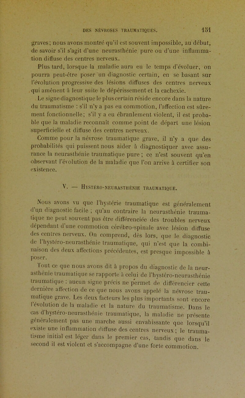graves; nous avons montre; e|u’il est souvent impossible, au début, de savoir s’il s’agit d’une neuraslhénie pure ou d’une inflamma- tion diffuse des centres nerveux. Plus tard, lorsque la maladie aura eu le temps d’évoluer, on pourra peut-être poser un diagnostic certain, en se basant sur l’évolution progressive des lésions diffuses des centres nerveux .qui amènent è leur suite le dépérissement et la cachexie. Le signe diagnostique le plus certain réside encore dans la nature du traumatisme : s’il n’y a pas eu commotion, l’affection est sûre- ment fonctionnelle; s’il y a eu ébranlement violent, il est proba- ble que la maladie reconnaît comme point de départ une lésion superficielle et diflûsc des centres nerveux. Comme pour la névrose traumatique grave, il n’y a que des probabilités qui puissent nous aider à diagnostiquer avec assu- rance la neurasthénie traumatique pure ; ce n’est souvent qu’en observant l’évolution de la maladie que l’on arrive à certifier son existence, V. — Hystéro-neurasthénie traumatique. Nous avons vu que l’hystérie traumatique est généralement d un diagnostic facile ; qu’au contraire la neurasthénie trauma- tique ne peut souvent pas être difi’érenciée des troubles nerveux dépendant d’une commotion cérébro-spinale avec lésion diffuse des centres nerveux. On comprend, dès lors, que le diagnostic de l’hystéro-neurasthénie traumatique, qui n’est que la combi- naison des deux afléctions précédentes, est presque impossible à poser. Tout ce que nous avons dit à propos du diagnostic de la neur- aslhénie traumatique se rapporte ù celui de l’hystéro-neurasthénie traumatique : aucun signe précis ne permet de différencier cette dernière aflection de ce que nous avons appelé la névrose trau- matique grave. Les deux facteurs les plus importants sont encore 1 évolution delà maladie et la nature du traumatisme. Dans le cas d’hystéro-neurasthénie traumatique, la maladie ne présente généralement pas une marche aussi envahissante que lorsqu’il existe une inflammation diffuse des centres nerveux; le trauma- tisme initial est léger dans le premier cas, tandis que dans le second il est violent et s accompagne d’une forte commotion.