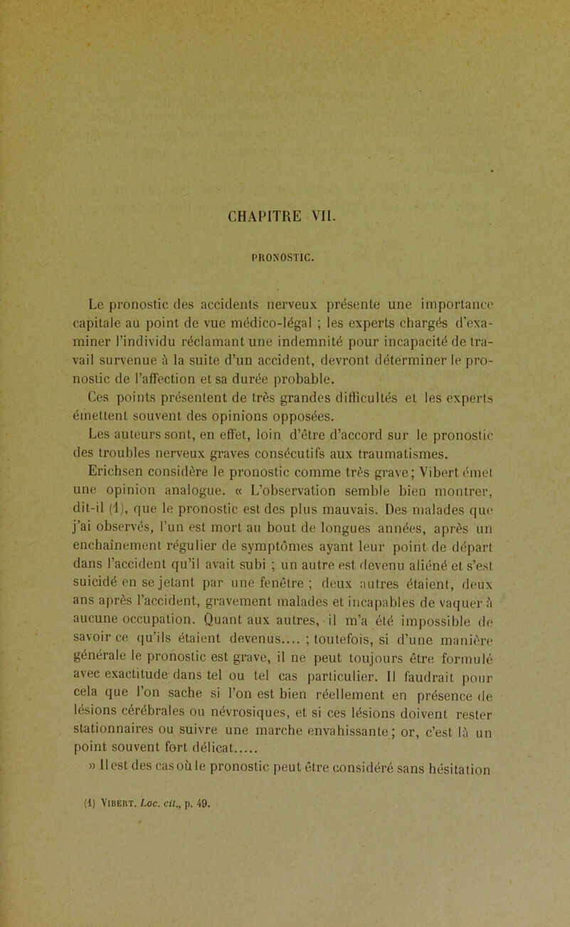 PRONOSTIC. Le pronostic des accidents nerveux présente une importance capitale au point de vue médico-légal ; les experts chargés d'exa- miner l’individu réclamant une indemnité pour incapacité de tra- vail survenue à la suite d’un accident, devront déterminer le pro- nostic de l’affection et sa durée probable. Ces points présentent de très grandes difficultés et les experts émettent souvent des opinions opposées. Les auteurs sont, en effet, loin d’être d’accord sur le pronostic des troubles nerveux graves consécutifs aux traumatismes. Erichsen considère le pronostic comme très grave; Vibert émet une opinion analogue. « L’observation semble bien montrer, dit-il (1), que le pronostic est des plus mauvais. Des malades que j’ai observés, l’un est mort au bout de longues années, après un enchaînement régulier de symptômes ayant leur point de départ dans l’accident qu’il avait subi ; un autre est devenu aliéné et s’est suicidé en se jetant par une fenêtre ; deux autres étaient, deux ans après l’accident, gravement malades et incapables de vaquer ;'i aucune occupation. Quant aux autres, il m’a été impossible de savoir ce qu’ils étaient devenus.... ; toutefois, si d’une manière générale le pronostic est grave, il ne peut toujours être formulé avec exactitude dans tel ou tel cas particulier. Il faudrait pour cela que 1 on sache si l’on est bien réellement en présence de lésions cérébrales ou névrosiques, et si ces lésions doivent rester stationnaires ou suivre une marche envahissante; or, c’est lè un point souvent fort délicat » Il est des cas où le pronostic peut être considéré sans hésitation