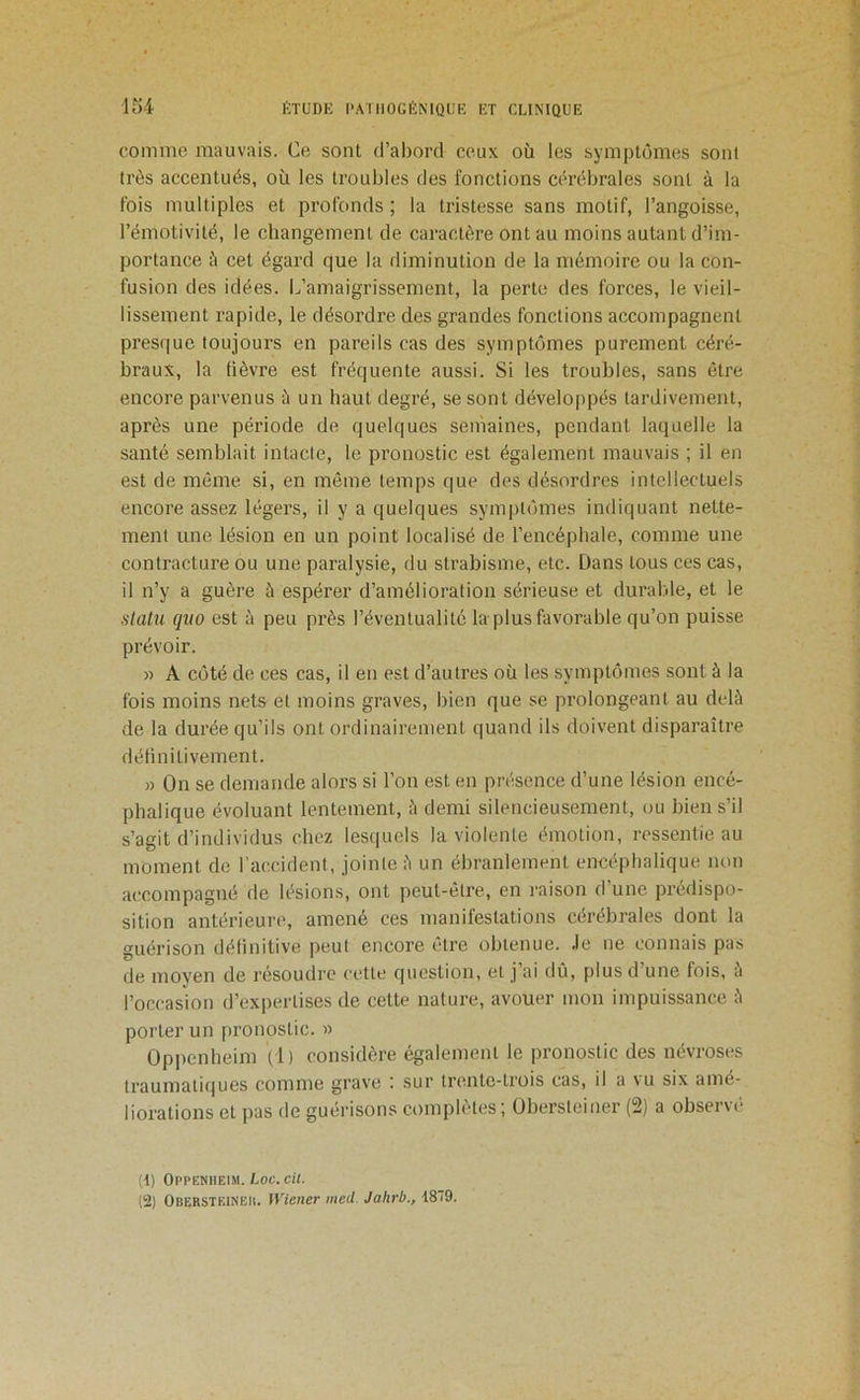 comme mauvais. Ce sont d’abord ceux où les symptômes sont très accentués, où les troubles des fonctions cérébrales sont à la fois multiples et profonds ; la tristesse sans motif, l’angoisse, l’émotivité, le changement de caractère ont au moins autant d’im- portance à cet égard que la diminution de la mémoire ou la con- fusion des idées. L’amaigrissement, la perte des forces, le vieil- lissement rapide, le désordre des grandes fonctions accompagnent presque toujours en pareils cas des symptômes purement céré- braux, la lièvre est fréquente aussi. Si les troubles, sans être encore parvenus à un haut degré, se sont développés tardivement, après une période de quelques semaines, pendant laquelle la santé semblait intacte, le pronostic est également mauvais ; il en est de même si, en même temps que des désordres intellectuels encore assez légers, il y a quelques symjitômes indiquant nette- ment une lésion en un point localisé de l’encéphale, comme une contracture ou une paralysie, du strabisme, etc. Dans tous ces cas, il n’y a guère à espérer d’amélioration sérieuse et durable, et le stahi quo est à peu près l’éventualité la plus favorable qu’on puisse prévoir. » A côté de ces cas, il en est d’autres où les symptômes sont à la fois moins nets et moins graves, bien que se prolongeant au delà de la durée qu’ils ont ordinairement quand ils doivent disparaître délinitivement. » On se demande alors si l’on est en présence d’une lésion encé- phalique évoluant lentement, à demi silencieusement, ou bien s’il s’agit d’individus chez lesquels la violente émotion, ressentie au moment de l'accident, jointe à un ébranlement encéphalique non accompagné de lésions, ont peut-être, en raison d’une prédispo- sition antérieure, amené ces manifestations cérébrales dont la guérison détinitive peut encore être obtenue, .le ne connais pas de moyen de résoudre cette question, et j’ai dû, plus d’une fois, à l’occasion d’expertises de cette nature, avouer mon impuissance à porter un pronostic. » Oppenbeim (1) considère également le pronostic des névroses traumatiiiues comme grave ; sur trente-trois cas, il a vu six amé- liorations et pas de guérisons complètes ; Obersleiner (2) a observé (d) Oppeniieim. Loc.cit. (2) OBERSTElNElt. Wiener med. Jahrb., 1819.